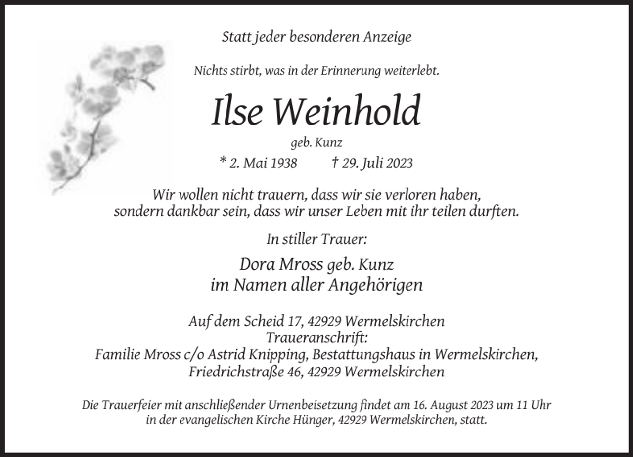 <p>Statt jeder besonderen Anzeige<br />Nichts stirbt, was in der Erinnerung weiterlebt.</p><p>Ilse Weinhold<br />geb. Kunz</p><p>* 2. Mai 1938</p><p>† 29. Juli 2023</p><p>Wir wollen nicht trauern, dass wir sie verloren haben,<br />sondern dankbar sein, dass wir unser Leben mit ihr teilen durften.<br />In stiller Trauer:</p><p>Dora Mross geb. Kunz<br />im Namen aller Angehörigen<br />Auf dem Scheid 17, 42929 Wermelskirchen<br />Traueranschrift:<br />Familie Mross c/o Astrid Knipping, Bestattungshaus in Wermelskirchen,<br />Friedrichstraße 46, 42929 Wermelskirchen<br />Die Trauerfeier mit anschließender Urnenbeisetzung findet am 16. August 2023 um 11 Uhr<br />in der evangelischen Kirche Hünger, 42929 Wermelskirchen, statt.</p>