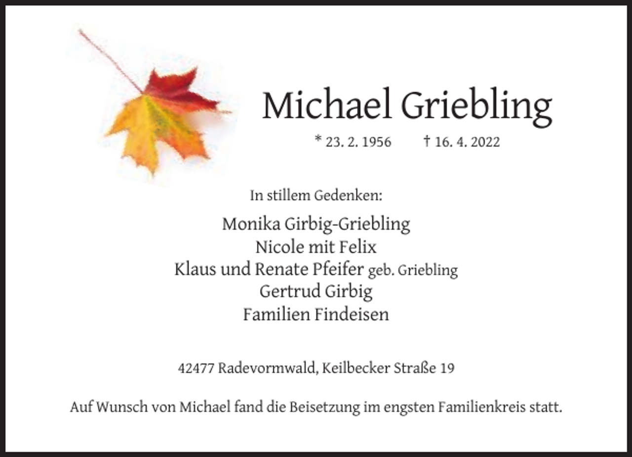 <p>Michael Griebling<br />* 23. 2. 1956</p><p>† 16. 4. 2022</p><p>In stillem Gedenken:</p><p>Monika Girbig-Griebling<br />Nicole mit Felix<br />Klaus und Renate Pfeifer geb. Griebling<br />Gertrud Girbig<br />Familien Findeisen<br />42477 Radevormwald, Keilbecker Straße 19<br />Auf Wunsch von Michael fand die Beisetzung im engsten Familienkreis statt.</p>