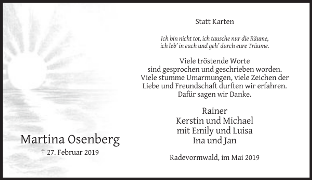 <p>Statt Karten<br />Ich bin nicht tot, ich tausche nur die Räume,<br />ich leb’ in euch und geh’ durch eure Träume.</p><p>Viele tröstende Worte<br />sind gesprochen und geschrieben worden.<br />Viele stumme Umarmungen, viele Zeichen der<br />Liebe und Freundschaft durften wir erfahren.<br />Dafür sagen wir Danke.</p><p>Martina Osenberg</p><p>Rainer<br />Kerstin und Michael<br />mit Emily und Luisa<br />Ina und Jan</p><p>† 27. Februar 2019<br />Radevormwald, im Mai 2019</p>