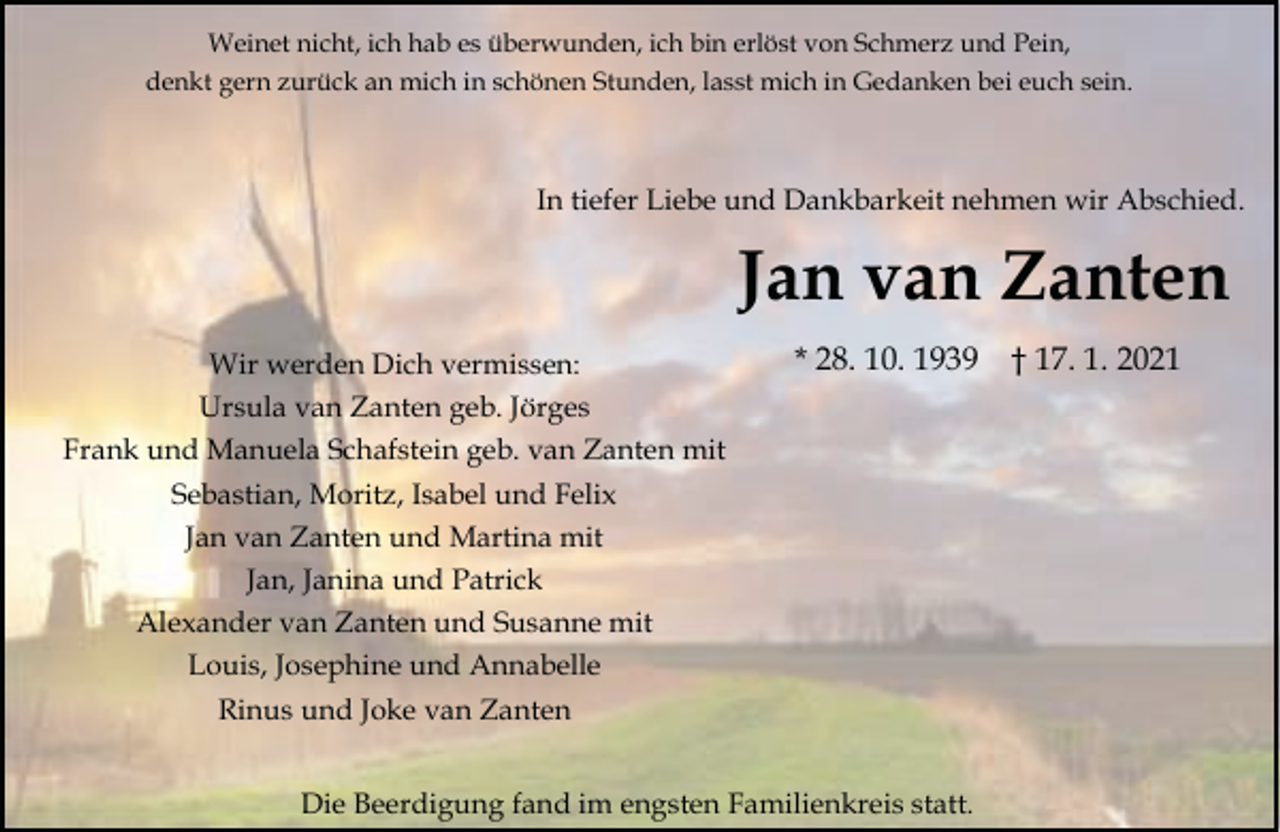 <p>Weinet nicht, ich hab es überwunden, ich bin erlöst von Schmerz und Pein,<br />denkt gern zurück an mich in schönen Stunden, lasst mich in Gedanken bei euch sein.</p><p>In tiefer Liebe und Dankbarkeit nehmen wir Abschied.</p><p>Jan van Zanten<br />Wir werden Dich vermissen:<br />Ursula van Zanten geb. Jörges<br />Frank und Manuela Schafstein geb. van Zanten mit<br />Sebastian, Moritz, Isabel und Felix<br />Jan van Zanten und Martina mit<br />Jan, Janina und Patrick<br />Alexander van Zanten und Susanne mit<br />Louis, Josephine und Annabelle<br />Rinus und Joke van Zanten</p><p>* 28. 10. 1939</p><p>Die Beerdigung fand im engsten Familienkreis statt.</p><p>† 17. 1. 2021</p>