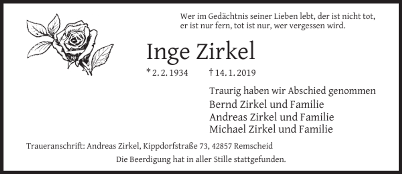 <p>Wer im Gedächtnis seiner Lieben lebt, der ist nicht tot,<br />er ist nur fern, tot ist nur, wer vergessen wird.</p><p>Inge Zirkel</p><p>* 2. 2. 1934</p><p>† 14. 1. 2019<br />Traurig haben wir Abschied genommen</p><p>Bernd Zirkel und Familie<br />Andreas Zirkel und Familie<br />Michael Zirkel und Familie<br />Traueranschrift: Andreas Zirkel, Kippdorfstraße 73, 42857 Remscheid<br />Die Beerdigung hat in aller Stille stattgefunden.</p>