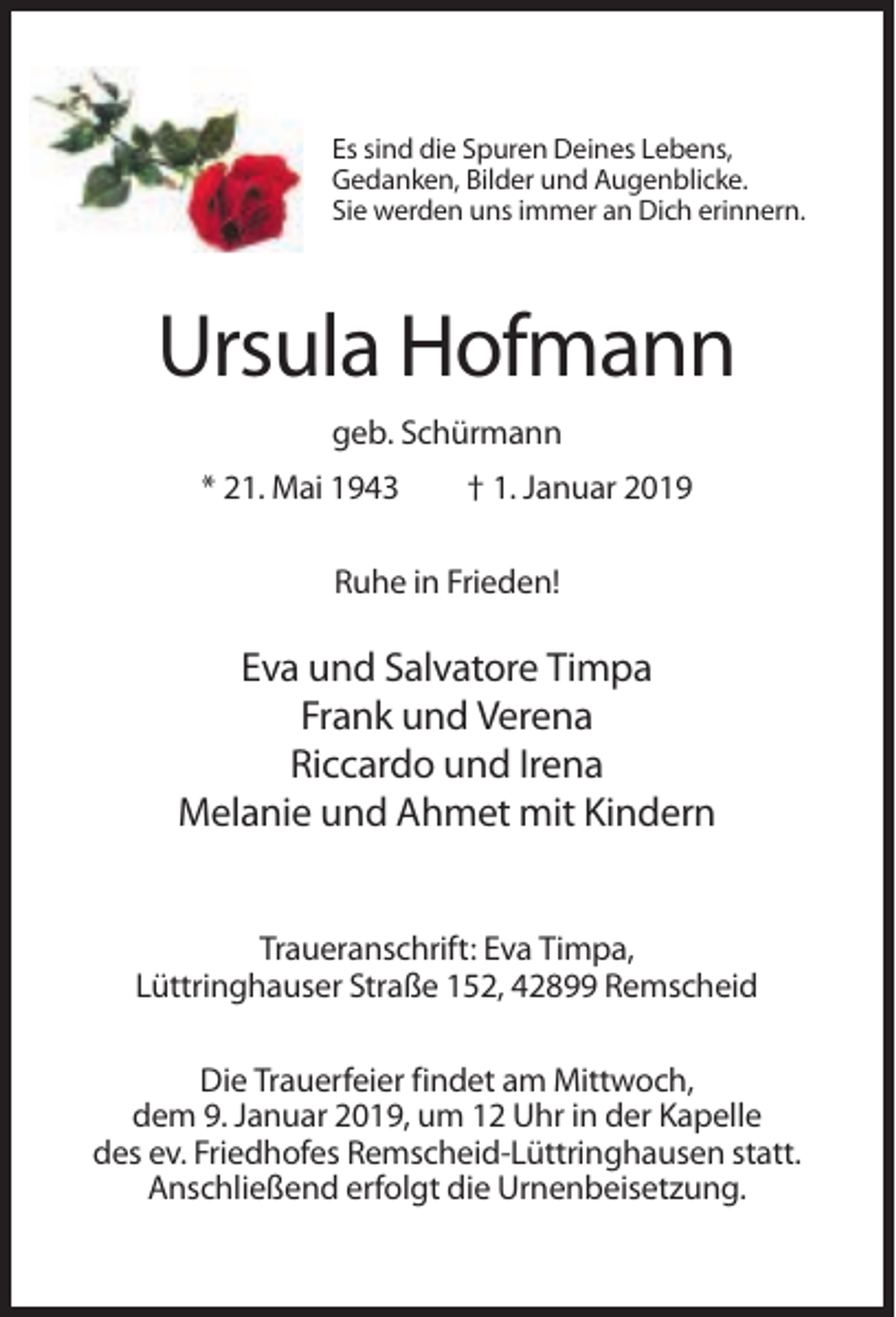 <p>Es sind die Spuren Deines Lebens,<br />Gedanken, Bilder und Augenblicke.<br />Sie werden uns immer an Dich erinnern.</p><p>Ursula Hofmann<br />geb. Schürmann<br />* 21. Mai 1943</p><p>† 1. Januar 2019</p><p>Ruhe in Frieden!</p><p>Eva und Salvatore Timpa<br />Frank und Verena<br />Riccardo und Irena<br />Melanie und Ahmet mit Kindern<br />Traueranschrift: Eva Timpa,<br />Lüttringhauser Straße 152, 42899 Remscheid<br />Die Trauerfeier findet am Mittwoch,<br />dem 9. Januar 2019, um 12 Uhr in der Kapelle<br />des ev. Friedhofes Remscheid-Lüttringhausen statt.<br />Anschließend erfolgt die Urnenbeisetzung.</p>
