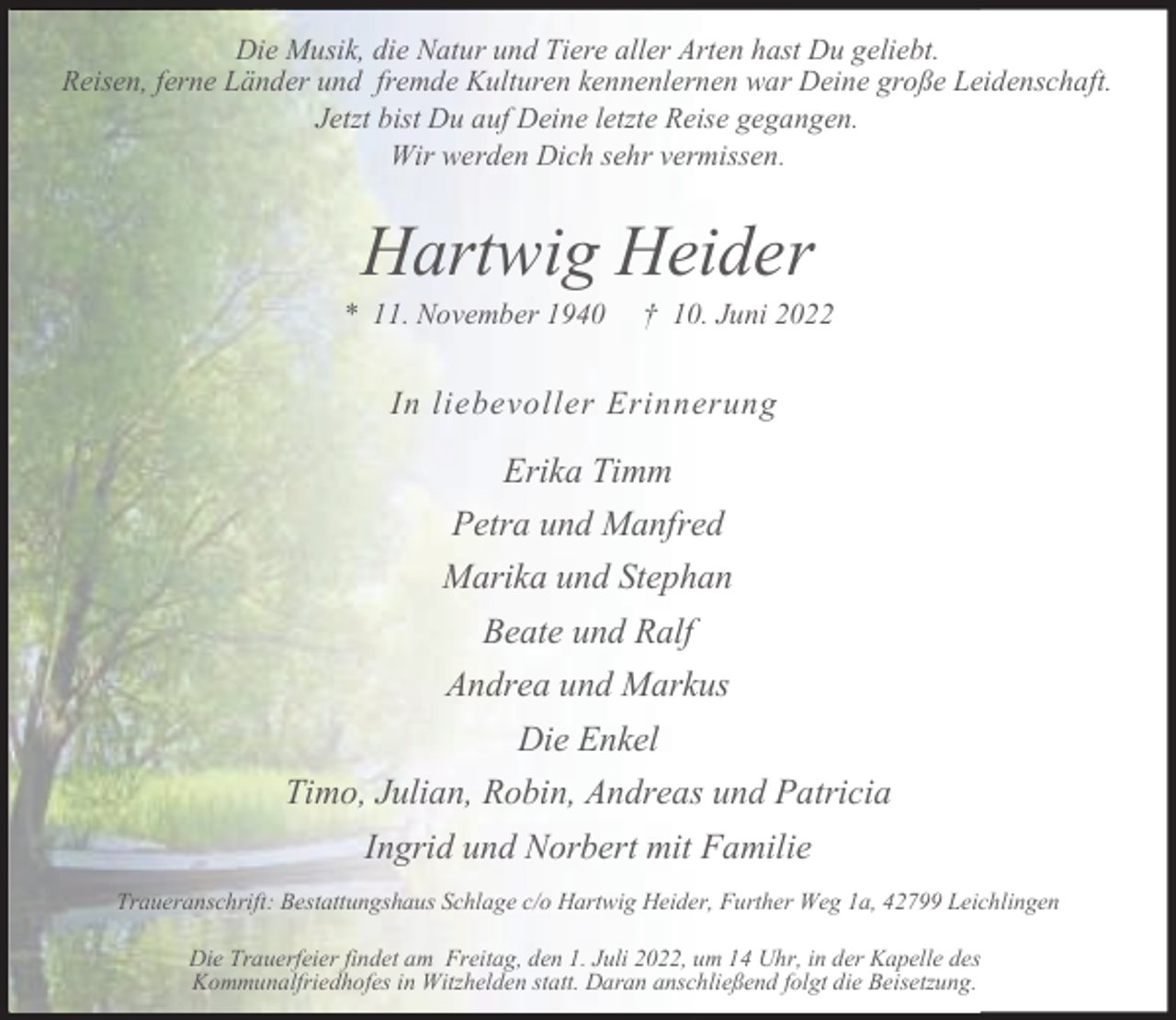 <p>Die Musik, die Natur und Tiere aller Arten hast Du geliebt.<br />Reisen, ferne Länder und fremde Kulturen kennenlernen war Deine große Leidenschaft.<br />Jetzt bist Du auf Deine letzte Reise gegangen.<br />Wir werden Dich sehr vermissen.</p><p>Hartwig Heider</p><p>* 11. November 1940</p><p>† 10. Juni 2022</p><p>In liebevoller Erinnerung</p><p>Erika Timm<br />Petra und Manfred<br />Marika und Stephan<br />Beate und Ralf<br />Andrea und Markus<br />Die Enkel<br />Timo, Julian, Robin, Andreas und Patricia<br />Ingrid und Norbert mit Familie<br />Traueranschrift: Bestattungshaus Schlage c/o Hartwig Heider, Further Weg 1a, 42799 Leichlingen<br />Die Trauerfeier findet am Freitag, den 1. Juli 2022, um 14 Uhr, in der Kapelle des<br />Kommunalfriedhofes in Witzhelden statt. Daran anschließend folgt die Beisetzung.</p>