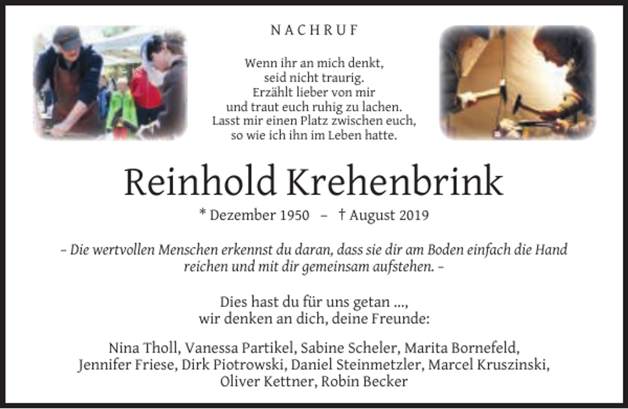 <p>NACHRUF<br />Wenn ihr an mich denkt,<br />seid nicht traurig.<br />Erzählt lieber von mir<br />und traut euch ruhig zu lachen.<br />Lasst mir einen Platz zwischen euch,<br />so wie ich ihn im Leben hatte.</p><p>Reinhold Krehenbrink<br />* Dezember 1950 – † August 2019</p><p>– Die wertvollen Menschen erkennst du daran, dass sie dir am Boden einfach die Hand<br />reichen und mit dir gemeinsam aufstehen. –<br />Dies hast du für uns getan ...,<br />wir denken an dich, deine Freunde:<br />Nina Tholl, Vanessa Partikel, Sabine Scheler, Marita Bornefeld,<br />Jennifer Friese, Dirk Piotrowski, Daniel Steinmetzler, Marcel Kruszinski,<br />Oliver Kettner, Robin Becker</p>