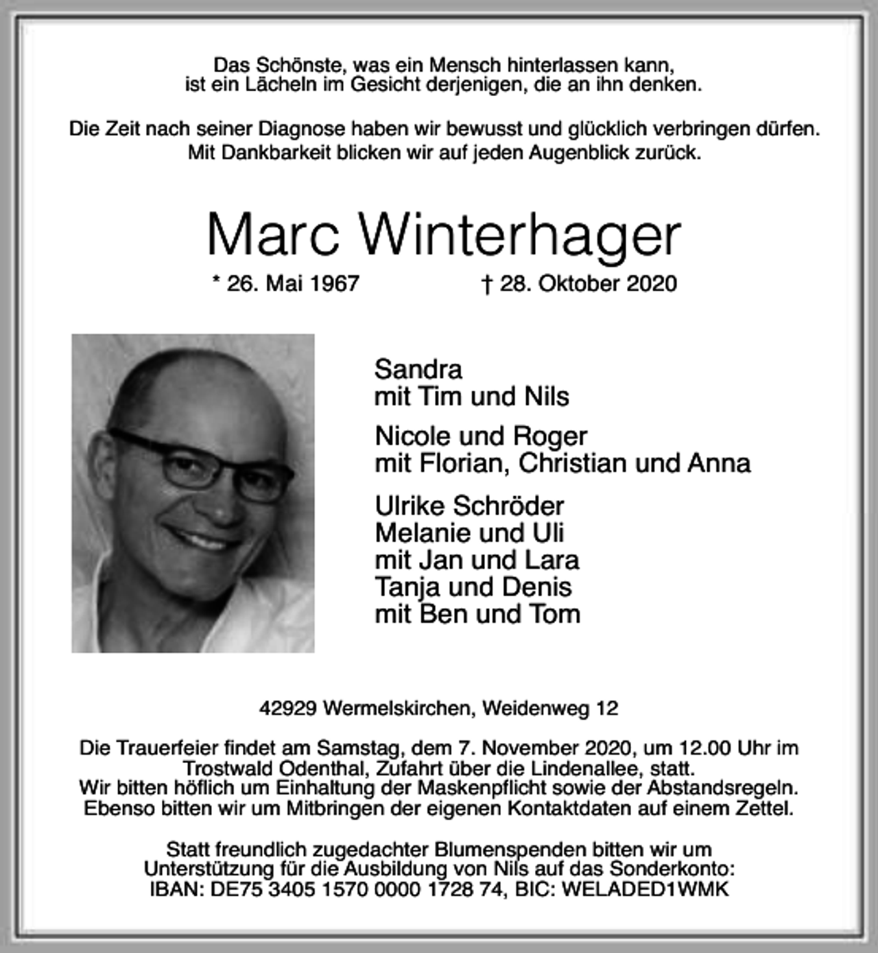 <p>Das Schönste, was ein Mensch hinterlassen kann,<br />ist ein Lächeln im Gesicht derjenigen, die an ihn denken.<br />Die Zeit nach seiner Diagnose haben wir bewusst und glücklich verbringen dürfen.<br />Mit Dankbarkeit blicken wir auf jeden Augenblick zurück.</p><p>Marc Winterhager<br />* 26. Mai 1967</p><p>† 28. Oktober 2020</p><p>Sandra<br />mit Tim und Nils<br />Nicole und Roger<br />mit Florian, Christian und Anna<br />Ulrike Schröder<br />Melanie und Uli<br />mit Jan und Lara<br />Tanja und Denis<br />mit Ben und Tom<br />42929 Wermelskirchen, Weidenweg 12<br />Die Trauerfeier findet am Samstag, dem 7. November 2020, um 12.00 Uhr im<br />Trostwald Odenthal, Zufahrt über die Lindenallee, statt.<br />Wir bitten höflich um Einhaltung der Maskenpflicht sowie der Abstandsregeln.<br />Ebenso bitten wir um Mitbringen der eigenen Kontaktdaten auf einem Zettel.<br />Statt freundlich zugedachter Blumenspenden bitten wir um<br />Unterstützung für die Ausbildung von Nils auf das Sonderkonto:<br />IBAN: DE75 3405 157000 1728 74, BIC: WELADED1WMK</p>