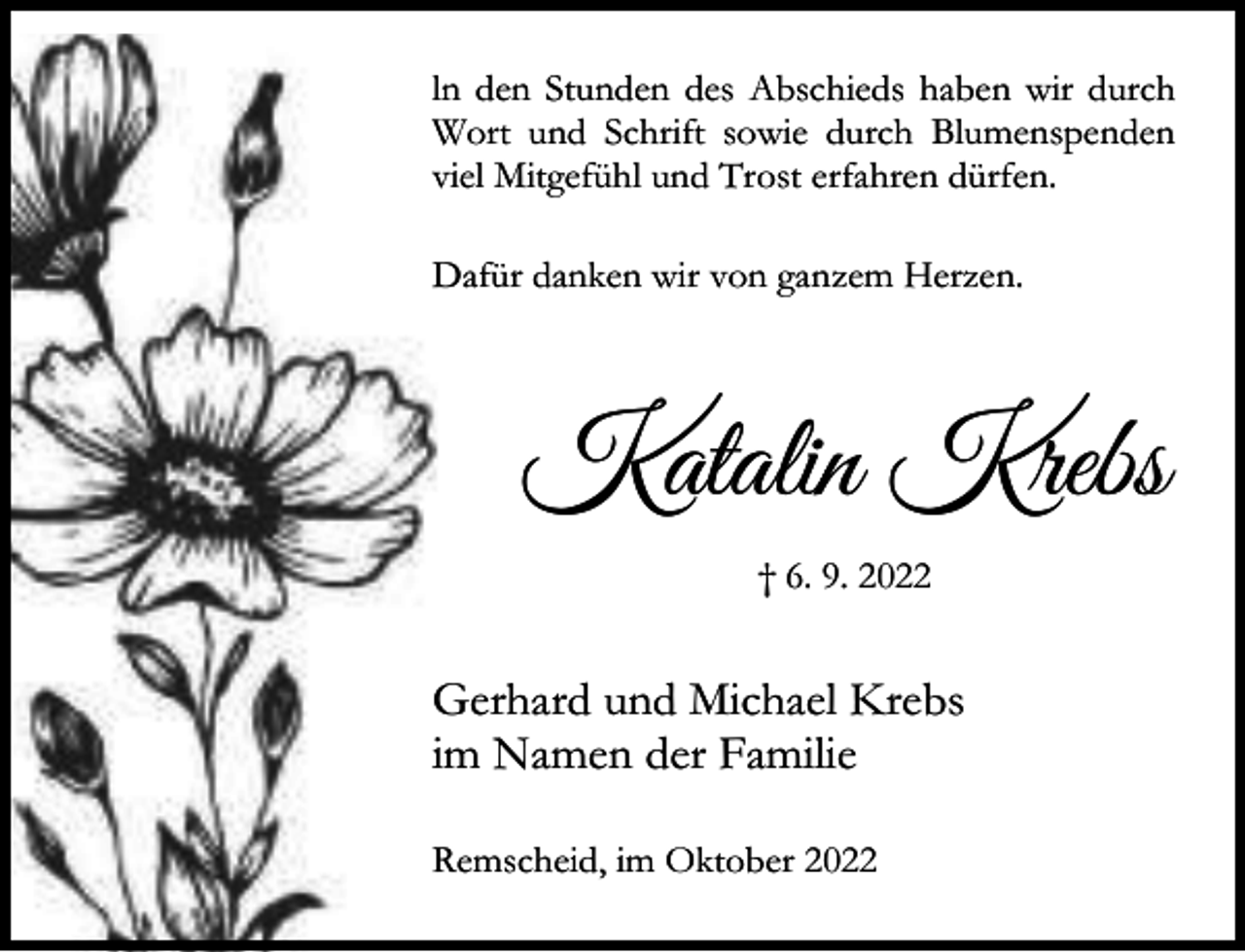 <p>ln den Stunden des Abschieds haben wir durch<br />Wort und Schrift sowie durch Blumenspenden<br />viel Mitgefühl und Trost erfahren dürfen.<br />Dafür danken wir von ganzem Herzen.</p><p>Katalin Krebs<br />† 6. 9. 2022</p><p>Gerhard und Michael Krebs<br />im Namen der Familie<br />Remscheid, im Oktober 2022</p>