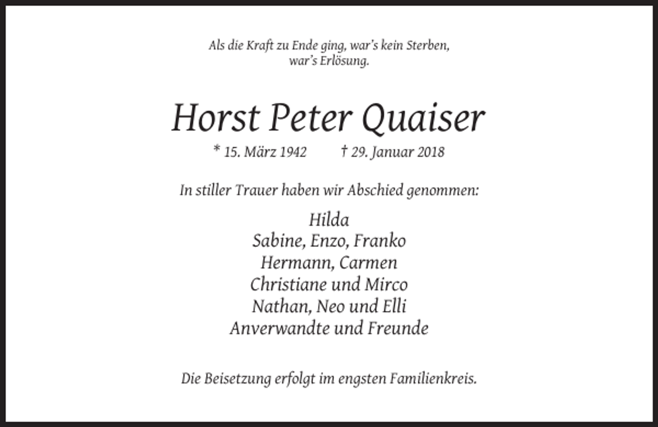 <p>Als die Kraft zu Ende ging, war’s kein Sterben,<br />war’s Erlösung.</p><p>Horst Peter Quaiser<br />* 15. März 1942</p><p>† 29. Januar 2018</p><p>In stiller Trauer haben wir Abschied genommen:</p><p>Hilda<br />Sabine, Enzo, Franko<br />Hermann, Carmen<br />Christiane und Mirco<br />Nathan, Neo und Elli<br />Anverwandte und Freunde<br />Die Beisetzung erfolgt im engsten Familienkreis.</p>