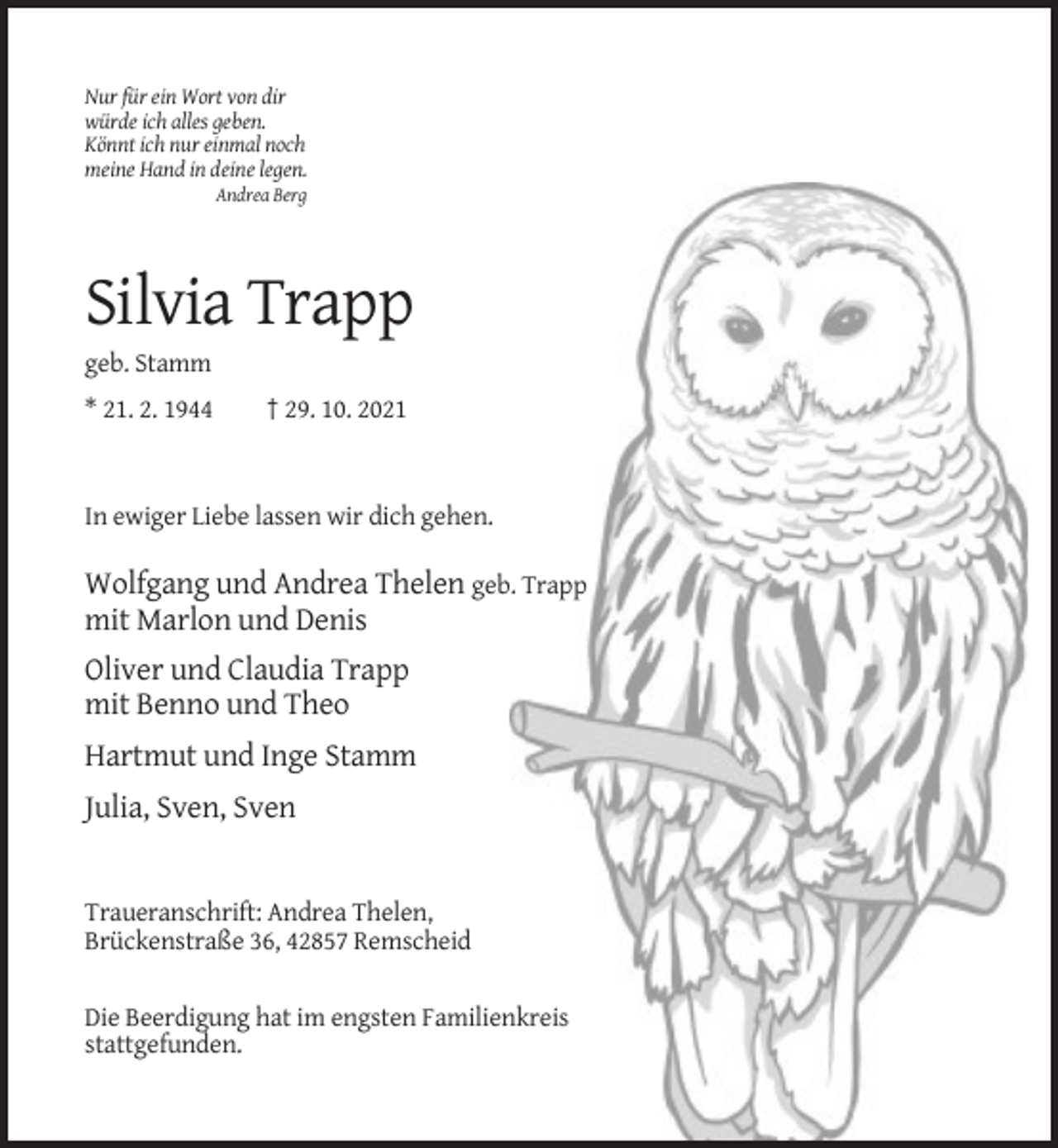 <p>Nur für ein Wort von dir<br />würde ich alles geben.<br />Könnt ich nur einmal noch<br />meine Hand in deine legen.<br />Andrea Berg</p><p>Silvia Trapp<br />geb. Stamm<br />* 21. 2. 1944</p><p>† 29. 10. 2021</p><p>In ewiger Liebe lassen wir dich gehen.</p><p>Wolfgang und Andrea Thelen geb. Trapp<br />mit Marlon und Denis<br />Oliver und Claudia Trapp<br />mit Benno und Theo<br />Hartmut und Inge Stamm<br />Julia, Sven, Sven</p><p>Traueranschrift: Andrea Thelen,<br />Brückenstraße 36, 42857 Remscheid<br />Die Beerdigung hat im engsten Familienkreis<br />stattgefunden.</p>