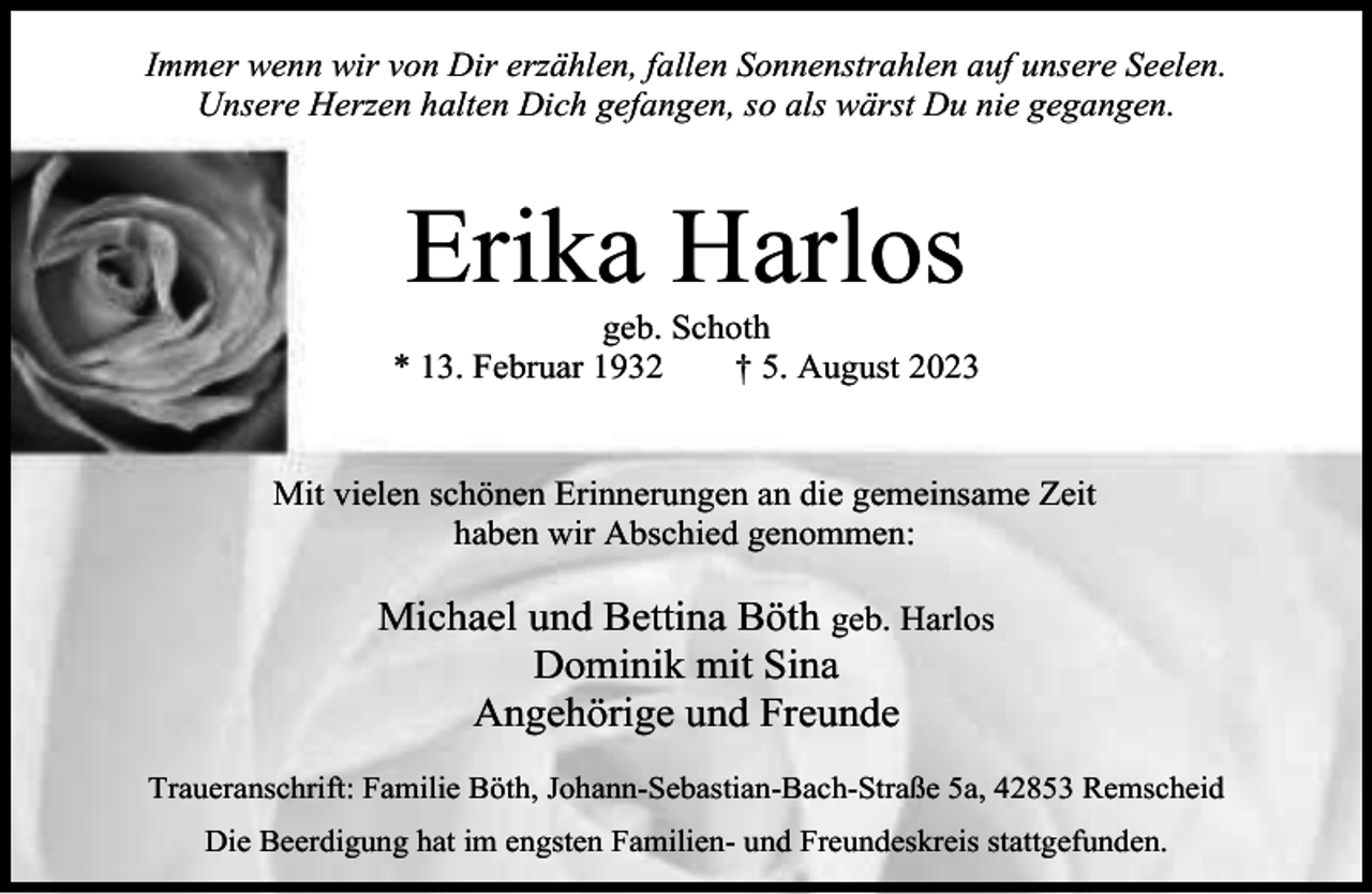 <p>Immer wenn wir von Dir erzählen, fallen Sonnenstrahlen auf unsere Seelen.<br />Unsere Herzen halten Dich gefangen, so als wärst Du nie gegangen.</p><p>Erika Harlos</p><p>geb. Schoth<br />* 13. Februar 1932<br />† 5. August 2023<br />Mit vielen schönen Erinnerungen an die gemeinsame Zeit<br />haben wir Abschied genommen:</p><p>Michael und Bettina Böth geb. Harlos<br />Dominik mit Sina<br />Angehörige und Freunde<br />Traueranschrift: Familie Böth, Johann-Sebastian-Bach-Straße 5a, 42853 Remscheid<br />Die Beerdigung hat im engsten Familien- und Freundeskreis stattgefunden.</p>