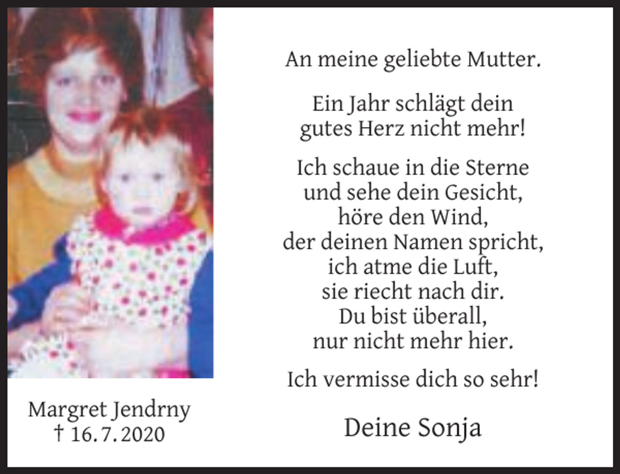 <p>An meine geliebte Mutter.<br />Ein Jahr schlägt dein<br />gutes Herz nicht mehr!<br />Ich schaue in die Sterne<br />und sehe dein Gesicht,<br />höre den Wind,<br />der deinen Namen spricht,<br />ich atme die Luft,<br />sie riecht nach dir.<br />Du bist überall,<br />nur nicht mehr hier.<br />Margret Jendrny<br />† 16. 7. 2020</p><p>Ich vermisse dich so sehr!</p><p>Deine Sonja</p>