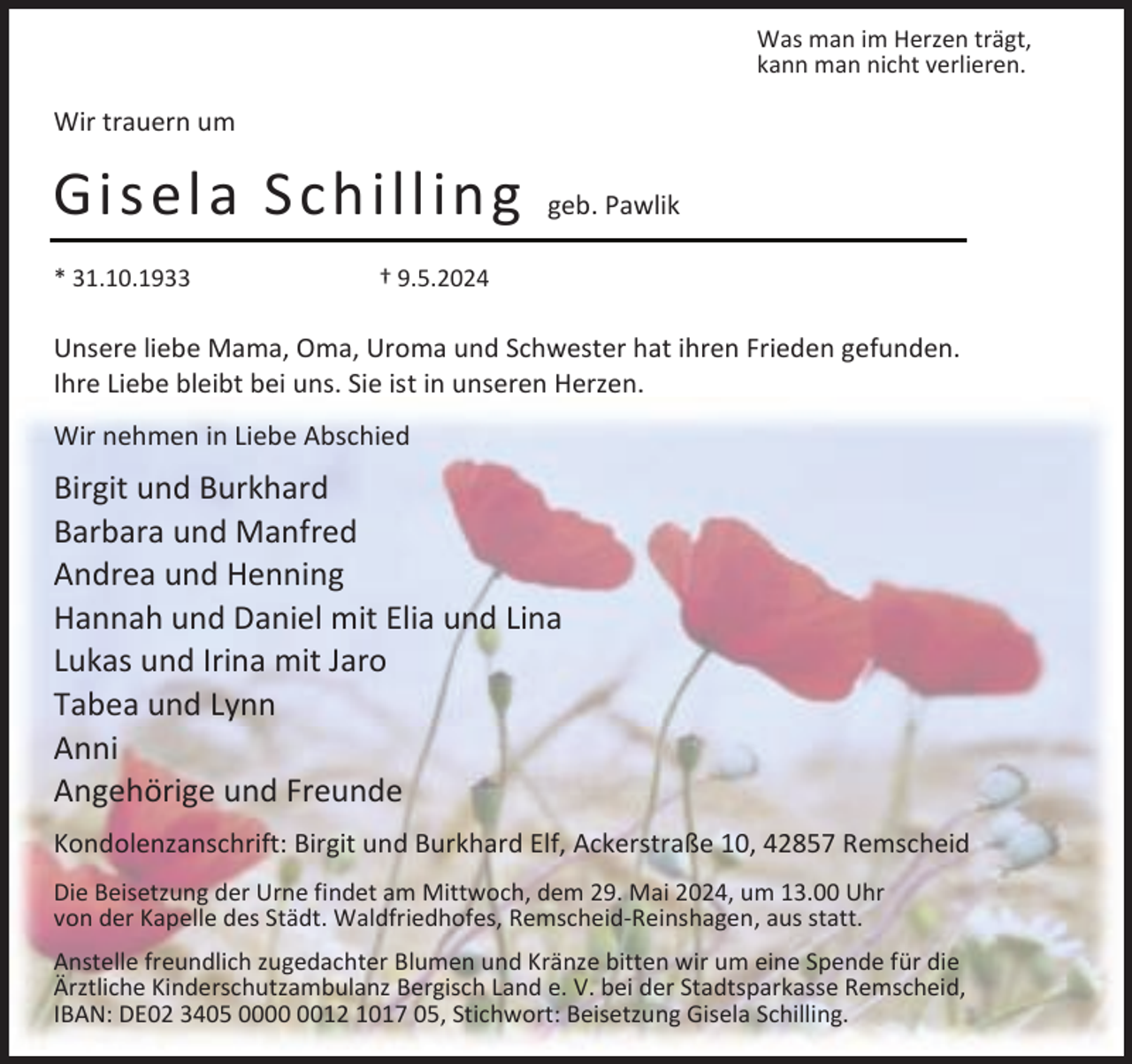 <p>Was man im Herzen trägt,<br />kann man nicht verlieren.</p><p>Wir trauern um</p><p>Gisela Schilling<br />* 31.10.1933</p><p>geb. Pawlik</p><p>† 9.5.2024</p><p>Unsere liebe Mama, Oma, Uroma und Schwester hat ihren Frieden gefunden.<br />Ihre Liebe bleibt bei uns. Sie ist in unseren Herzen.<br />Wir nehmen in Liebe Abschied</p><p>Birgit und Burkhard<br />Barbara und Manfred<br />Andrea und Henning<br />Hannah und Daniel mit Elia und Lina<br />Lukas und Irina mit Jaro<br />Tabea und Lynn<br />Anni<br />Angehörige und Freunde<br />Kondolenzanschrift: Birgit und Burkhard Elf, Ackerstraße 10, 42857 Remscheid<br />Die Beisetzung der Urne findet am Mittwoch, dem 29. Mai 2024, um 13.00 Uhr<br />von der Kapelle des Städt. Waldfriedhofes, Remscheid-Reinshagen, aus statt.<br />Anstelle freundlich zugedachter Blumen und Kränze bitten wir um eine Spende für die<br />Ärztliche Kinderschutzambulanz Bergisch Land e. V. bei der Stadtsparkasse Remscheid,<br />IBAN: DE02 3405 0012 1017 05, Stichwort: Beisetzung Gisela Schilling.</p>