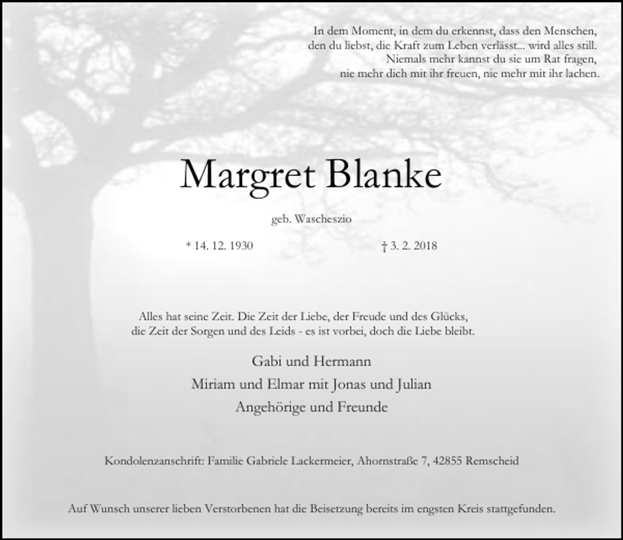 <p>In dem Moment, in dem du erkennst, dass den Menschen,<br />den du liebst, die Kraft zum Leben verlässt... wird alles still.<br />Niemals mehr kannst du sie um Rat fragen,<br />nie mehr dich mit ihr freuen, nie mehr mit ihr lachen.</p><p>Margret Blanke<br />geb. Wascheszio<br />* 14. 12. 1930</p><p>† 3. 2. 2018</p><p>Alles hat seine Zeit. Die Zeit der Liebe, der Freude und des Glücks,<br />die Zeit der Sorgen und des Leids - es ist vorbei, doch die Liebe bleibt.</p><p>Gabi und Hermann<br />Miriam und Elmar mit Jonas und Julian<br />Angehörige und Freunde<br />Kondolenzanschrift: Familie Gabriele Lackermeier, Ahornstraße 7, 42855 Remscheid</p><p>Auf Wunsch unserer lieben Verstorbenen hat die Beisetzung bereits im engsten Kreis stattgefunden.</p>