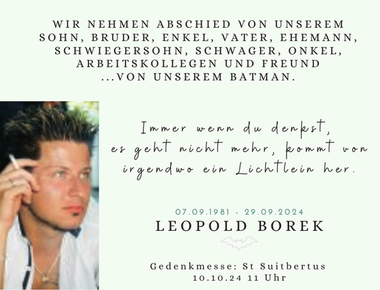 <p>IN LOVING MEMORY</p>
<p>WIR NEHMEN ABSCHIED VON UNSEREM<br />SOHN, BRUDER, ENKEL, VATER, EHEMANN,<br />SCHWIEGERSOHN, SCHWAGER, ONKEL,<br />ARBEITSKOLLEGEN UND FREUND<br />...VON UNSEREM BATMAN.</p>
<p>Immer wenn du denkst,<br />es geht nicht mehr, kommt von<br />irgendwo ein Lichtlein her.<br />07.09.1981 - 29.09.2024</p>
<p>LEOPOLD BOREK<br />Gedenkmesse: St Suitbertus<br />10.10.24 11 Uhr</p>