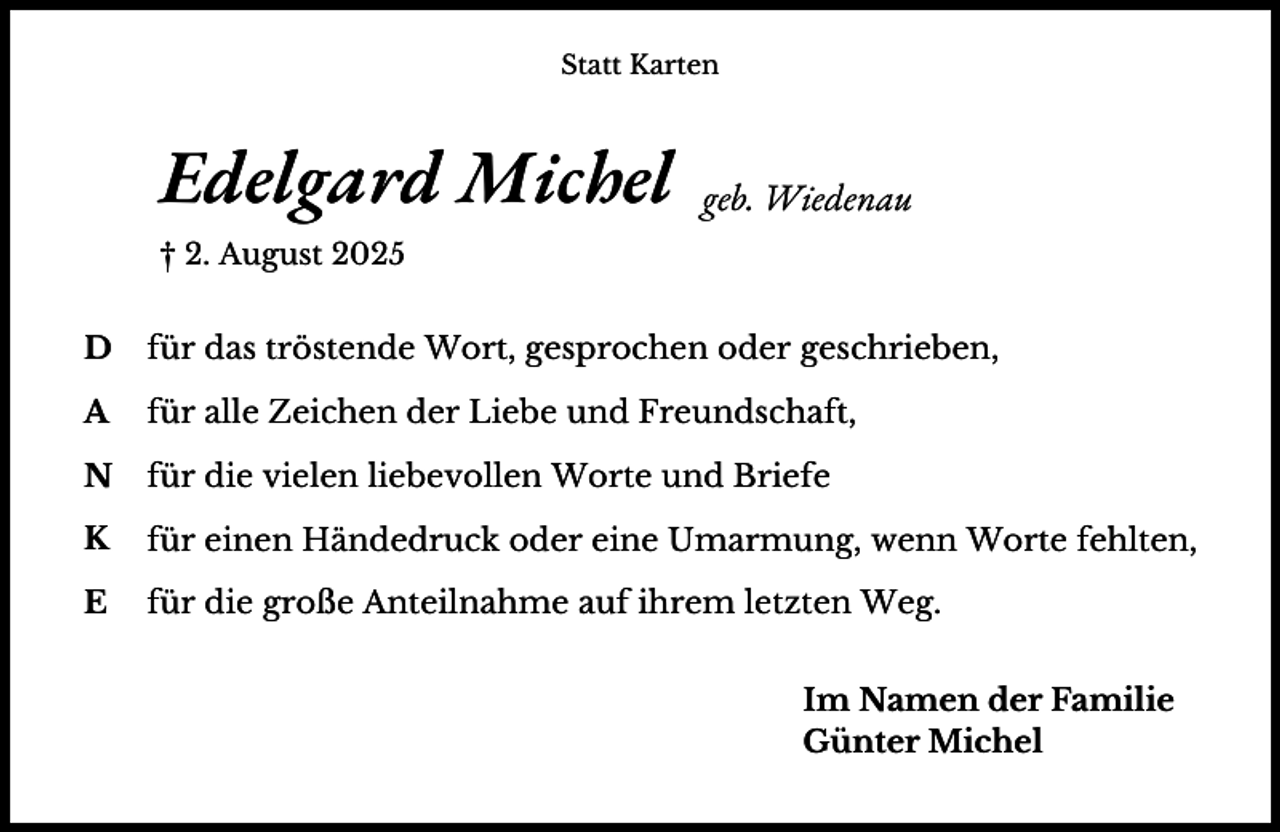 <p>Statt Karten</p><p>Edelgard Michel</p><p>geb. Wiedenau</p><p>† 2. August 2025</p><p>D</p><p>für das tröstende Wort, gesprochen oder geschrieben,</p><p>A</p><p>für alle Zeichen der Liebe und Freundschaft,</p><p>N</p><p>für die vielen liebevollen Worte und Briefe</p><p>K</p><p>für einen Händedruck oder eine Umarmung, wenn Worte fehlten,</p><p>E</p><p>für die große Anteilnahme auf ihrem letzten Weg.<br />Im Namen der Familie<br />Günter Michel</p>