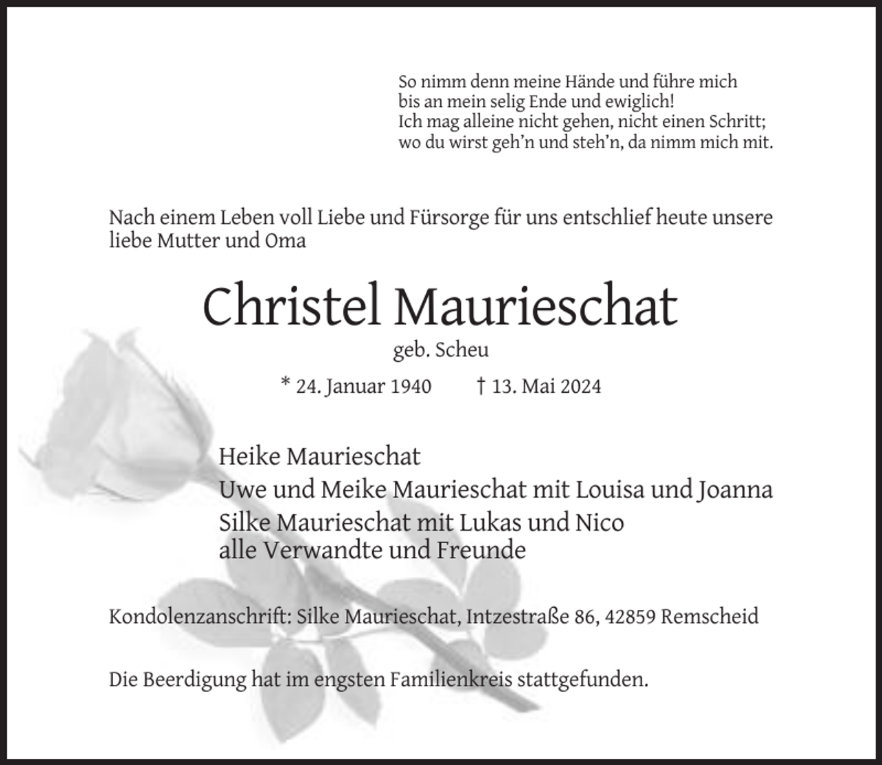 <p>So nimm denn meine Hände und führe mich<br />bis an mein selig Ende und ewiglich!<br />Ich mag alleine nicht gehen, nicht einen Schritt;<br />wo du wirst geh’n und steh’n, da nimm mich mit.</p><p>Nach einem Leben voll Liebe und Fürsorge für uns entschlief heute unsere<br />liebe Mutter und Oma</p><p>Christel Maurieschat<br />geb. Scheu<br />* 24. Januar 1940</p><p>† 13. Mai 2024</p><p>Heike Maurieschat<br />Uwe und Meike Maurieschat mit Louisa und Joanna<br />Silke Maurieschat mit Lukas und Nico<br />alle Verwandte und Freunde<br />Kondolenzanschrift: Silke Maurieschat, Intzestraße 86, 42859 Remscheid<br />Die Beerdigung hat im engsten Familienkreis stattgefunden.</p>