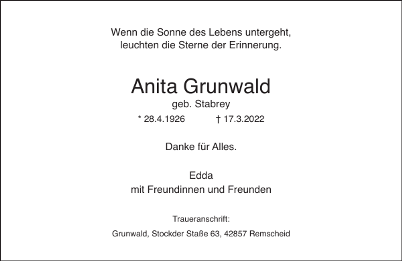 <p>Wenn die Sonne des Lebens untergeht,<br />leuchten die Sterne der Erinnerung.</p><p>Anita Grunwald<br />geb. Stabrey</p><p>* 28.4.1926</p><p>† 17.3.2022</p><p>Danke für Alles.<br />Edda<br />mit Freundinnen und Freunden<br />Traueranschrift:<br />Grunwald, Stockder Staße 63, 42857 Remscheid</p>
