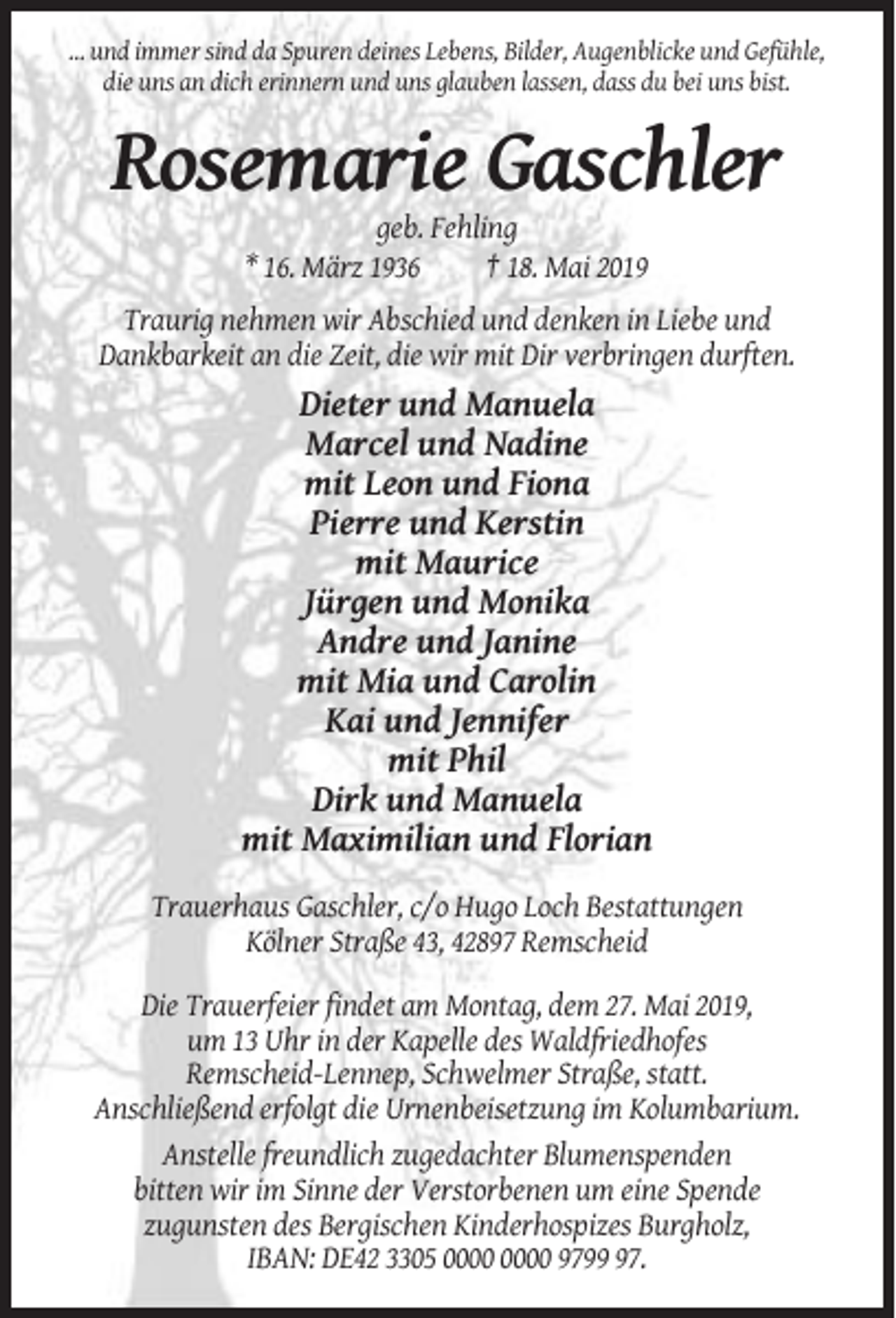 <p>… und immer sind da Spuren deines Lebens, Bilder, Augenblicke und Gefühle,<br />die uns an dich erinnern und uns glauben lassen, dass du bei uns bist.</p><p>Rosemarie Gaschler<br />geb. Fehling<br />* 16. März 1936<br />† 18. Mai 2019<br />Traurig nehmen wir Abschied und denken in Liebe und<br />Dankbarkeit an die Zeit, die wir mit Dir verbringen durften.</p><p>Dieter und Manuela<br />Marcel und Nadine<br />mit Leon und Fiona<br />Pierre und Kerstin<br />mit Maurice<br />Jürgen und Monika<br />Andre und Janine<br />mit Mia und Carolin<br />Kai und Jennifer<br />mit Phil<br />Dirk und Manuela<br />mit Maximilian und Florian<br />Trauerhaus Gaschler, c/o Hugo Loch Bestattungen<br />Kölner Straße 43, 42897 Remscheid<br />Die Trauerfeier findet am Montag, dem 27. Mai 2019,<br />um 13 Uhr in der Kapelle des Waldfriedhofes<br />Remscheid-Lennep, Schwelmer Straße, statt.<br />Anschließend erfolgt die Urnenbeisetzung im Kolumbarium.<br />Anstelle freundlich zugedachter Blumenspenden<br />bitten wir im Sinne der Verstorbenen um eine Spende<br />zugunsten des Bergischen Kinderhospizes Burgholz,<br />IBAN: DE42 3305 9797.</p>