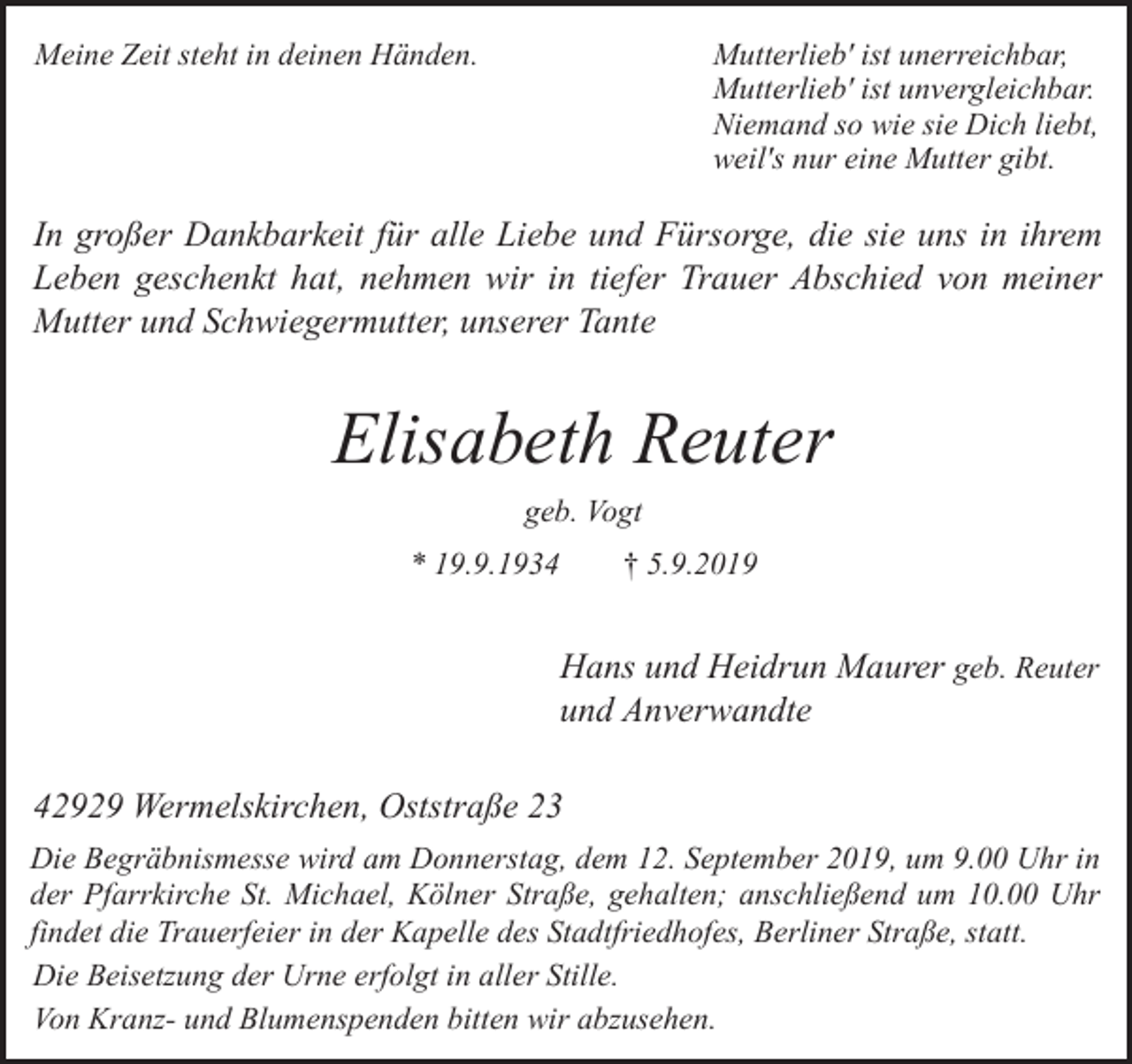 <p>Mutterlieb' ist unerreichbar,<br />Mutterlieb' ist unvergleichbar.<br />Niemand so wie sie Dich liebt,<br />weil's nur eine Mutter gibt.</p><p>Meine Zeit steht in deinen Händen.</p><p>In großer Dankbarkeit für alle Liebe und Fürsorge, die sie uns in ihrem<br />Leben geschenkt hat, nehmen wir in tiefer Trauer Abschied von meiner<br />Mutter und Schwiegermutter, unserer Tante</p><p>Elisabeth Reuter<br />geb. Vogt<br />* 19.9.1934</p><p>† 5.9.2019</p><p>Hans und Heidrun Maurer geb. Reuter<br />und Anverwandte<br />42929 Wermelskirchen, Oststraße 23<br />Die Begräbnismesse wird am Donnerstag, dem 12. September 2019, um 9.00 Uhr in<br />der Pfarrkirche St. Michael, Kölner Straße, gehalten; anschließend um 10.00 Uhr<br />findet die Trauerfeier in der Kapelle des Stadtfriedhofes, Berliner Straße, statt.<br />Die Beisetzung der Urne erfolgt in aller Stille.<br />Von Kranz- und Blumenspenden bitten wir abzusehen.</p>