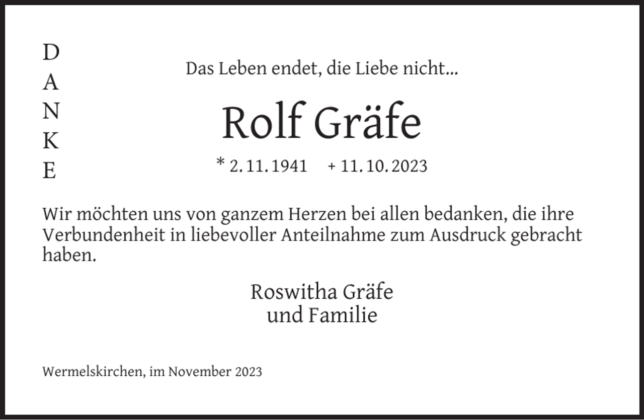 <p>D<br />A<br />N<br />K<br />E</p><p>Das Leben endet, die Liebe nicht…</p><p>Rolf Gräfe</p><p>* 2. 11. 1941</p><p>+ 11. 10. 2023</p><p>Wir möchten uns von ganzem Herzen bei allen bedanken, die ihre<br />Verbundenheit in liebevoller Anteilnahme zum Ausdruck gebracht<br />haben.</p><p>Roswitha Gräfe<br />und Familie<br />Wermelskirchen, im November 2023</p>
