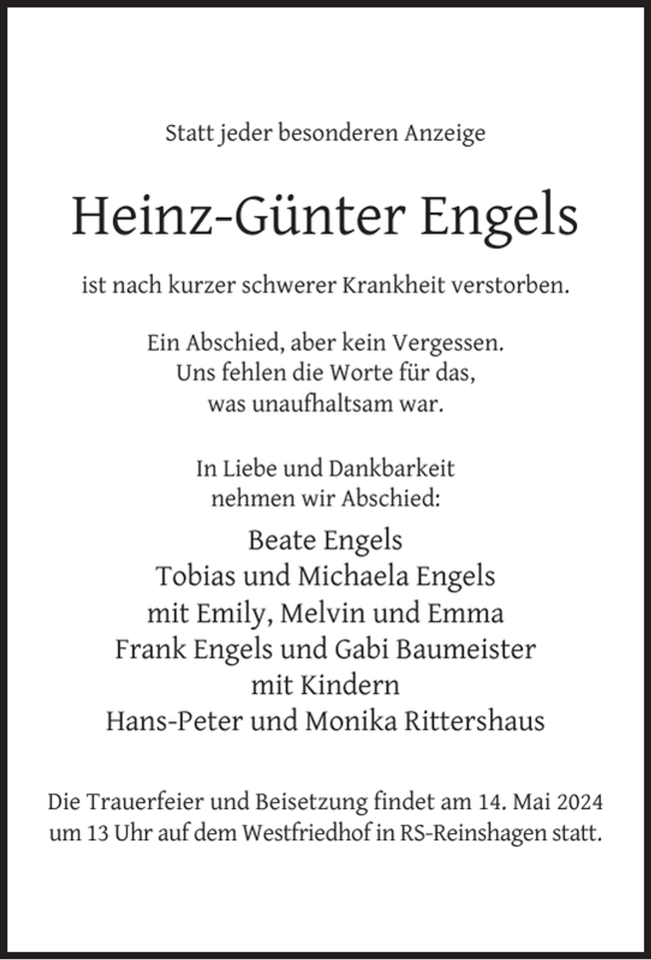 <p>Statt jeder besonderen Anzeige</p><p>Heinz-Günter Engels<br />ist nach kurzer schwerer Krankheit verstorben.<br />Ein Abschied, aber kein Vergessen.<br />Uns fehlen die Worte für das,<br />was unaufhaltsam war.<br />In Liebe und Dankbarkeit<br />nehmen wir Abschied:</p><p>Beate Engels<br />Tobias und Michaela Engels<br />mit Emily, Melvin und Emma<br />Frank Engels und Gabi Baumeister<br />mit Kindern<br />Hans-Peter und Monika Rittershaus<br />Die Trauerfeier und Beisetzung ﬁndet am 14. Mai 2024<br />um 13 Uhr auf dem Westfriedhof in RS-Reinshagen statt.</p>