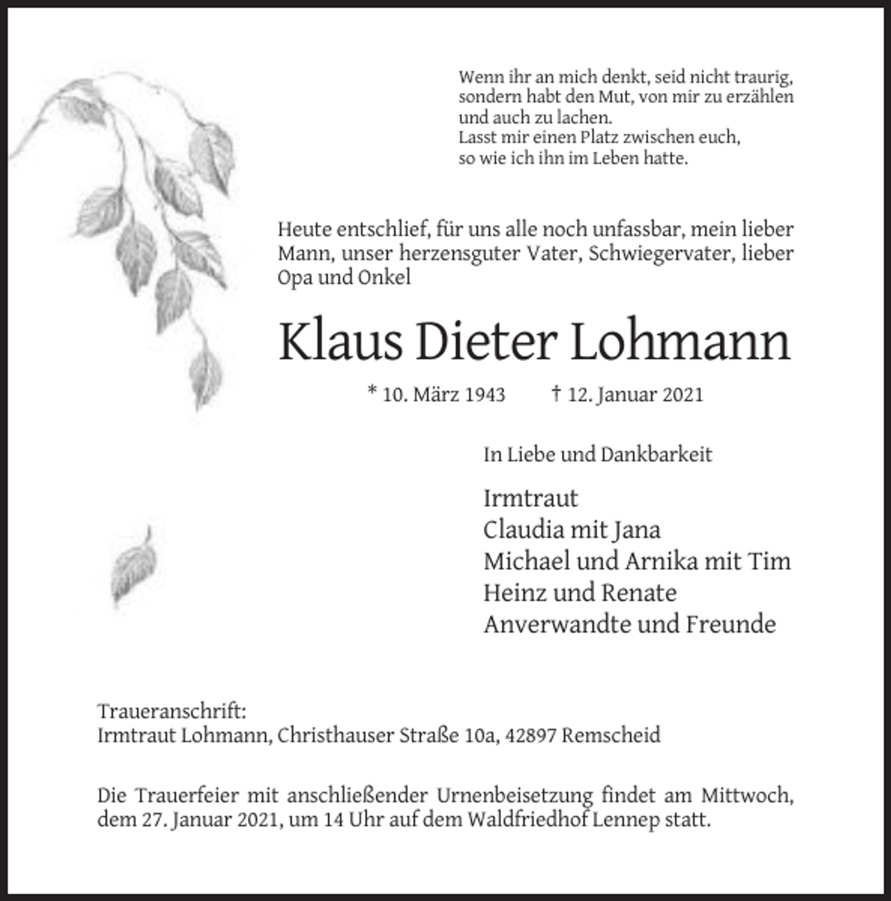 <p>Wenn ihr an mich denkt, seid nicht traurig,<br />sondern habt den Mut, von mir zu erzählen<br />und auch zu lachen.<br />Lasst mir einen Platz zwischen euch,<br />so wie ich ihn im Leben hatte.</p><p>Heute entschlief, für uns alle noch unfassbar, mein lieber<br />Mann, unser herzensguter Vater, Schwiegervater, lieber<br />Opa und Onkel</p><p>Klaus Dieter Lohmann<br />* 10. März 1943</p><p>† 12. Januar 2021</p><p>In Liebe und Dankbarkeit</p><p>Irmtraut<br />Claudia mit Jana<br />Michael und Arnika mit Tim<br />Heinz und Renate<br />Anverwandte und Freunde</p><p>Traueranschrift:<br />Irmtraut Lohmann, Christhauser Straße 10a, 42897 Remscheid<br />Die Trauerfeier mit anschließender Urnenbeisetzung findet am Mittwoch,<br />dem 27. Januar 2021, um 14 Uhr auf dem Waldfriedhof Lennep statt.</p>