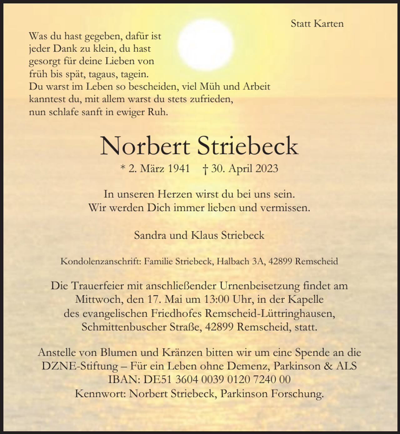 <p>Was du hast gegeben, dafür ist<br />jeder Dank zu klein, du hast<br />gesorgt für deine Lieben von<br />früh bis spät, tagaus, tagein.<br />Du warst im Leben so bescheiden, viel Müh und Arbeit<br />kanntest du, mit allem warst du stets zufrieden,<br />nun schlafe sanft in ewiger Ruh.</p><p>Statt Karten</p><p>Norbert Striebeck<br />* 2. März 1941</p><p>† 30. April 2023</p><p>In unseren Herzen wirst du bei uns sein.<br />Wir werden Dich immer lieben und vermissen.<br />Sandra und Klaus Striebeck<br />Kondolenzanschrift: Familie Striebeck, Halbach 3A, 42899 Remscheid</p><p>Die Trauerfeier mit anschließender Urnenbeisetzung findet am<br />Mittwoch, den 17. Mai um 13:00 Uhr, in der Kapelle<br />des evangelischen Friedhofes Remscheid-Lüttringhausen,<br />Schmittenbuscher Straße, 42899 Remscheid, statt.<br />Anstelle von Blumen und Kränzen bitten wir um eine Spende an die<br />DZNE-Stiftung – Für ein Leben ohne Demenz, Parkinson &amp; ALS<br />IBAN: DE51 3604 0039 0120 7240<br />Kennwort: Norbert Striebeck, Parkinson Forschung.</p>