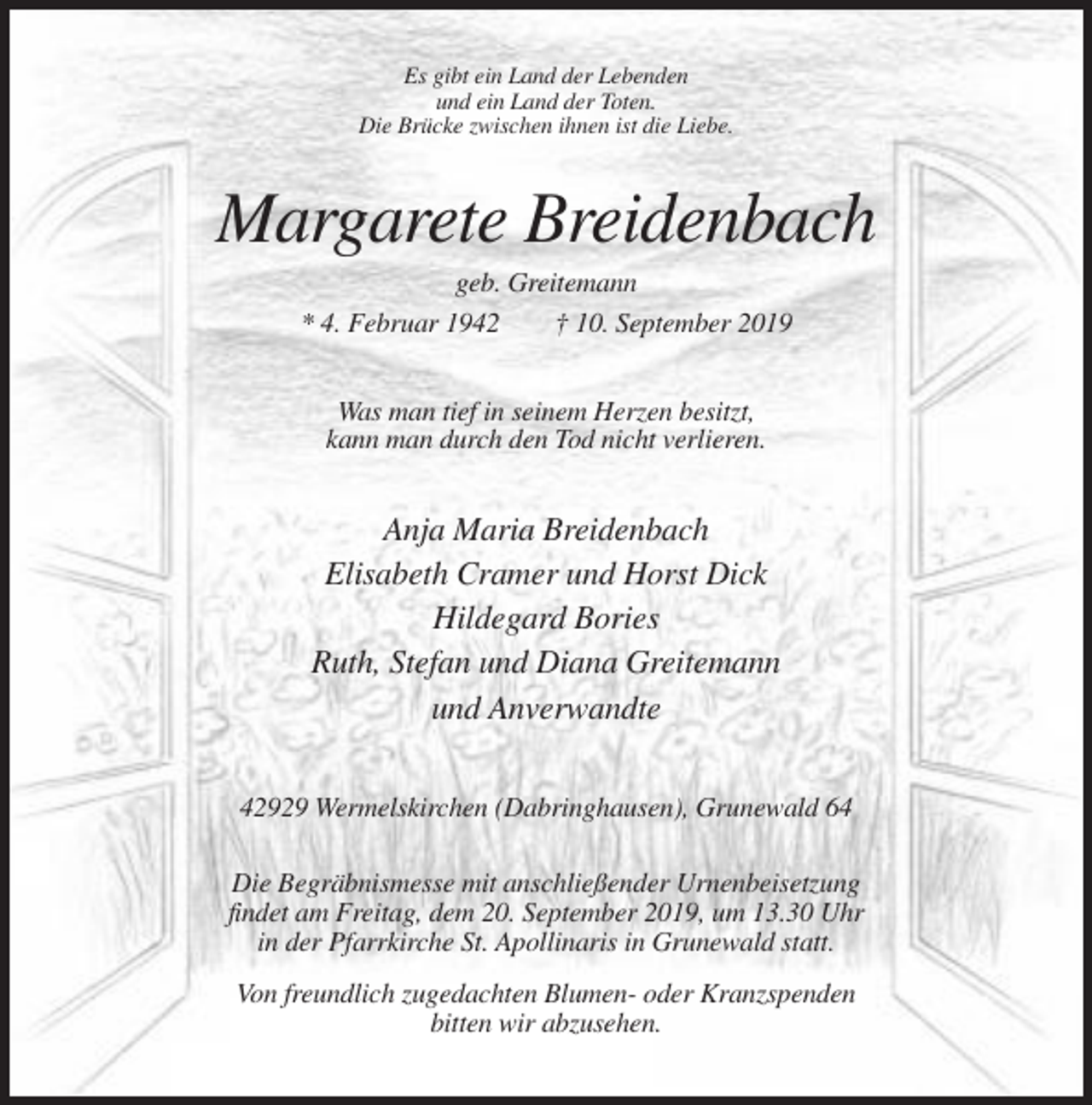 <p>Es gibt ein Land der Lebenden<br />und ein Land der Toten.<br />Die Brücke zwischen ihnen ist die Liebe.</p><p>Margarete Breidenbach<br />geb. Greitemann<br />* 4. Februar 1942<br />† 10. September 2019<br />Was man tief in seinem Herzen besitzt,<br />kann man durch den Tod nicht verlieren.</p><p>Anja Maria Breidenbach<br />Elisabeth Cramer und Horst Dick<br />Hildegard Bories<br />Ruth, Stefan und Diana Greitemann<br />und Anverwandte<br />42929 Wermelskirchen (Dabringhausen), Grunewald 64<br />Die Begräbnismesse mit anschließender Urnenbeisetzung<br />findet am Freitag, dem 20. September 2019, um 13.30 Uhr<br />in der Pfarrkirche St. Apollinaris in Grunewald statt.<br />Von freundlich zugedachten Blumen- oder Kranzspenden<br />bitten wir abzusehen.</p>