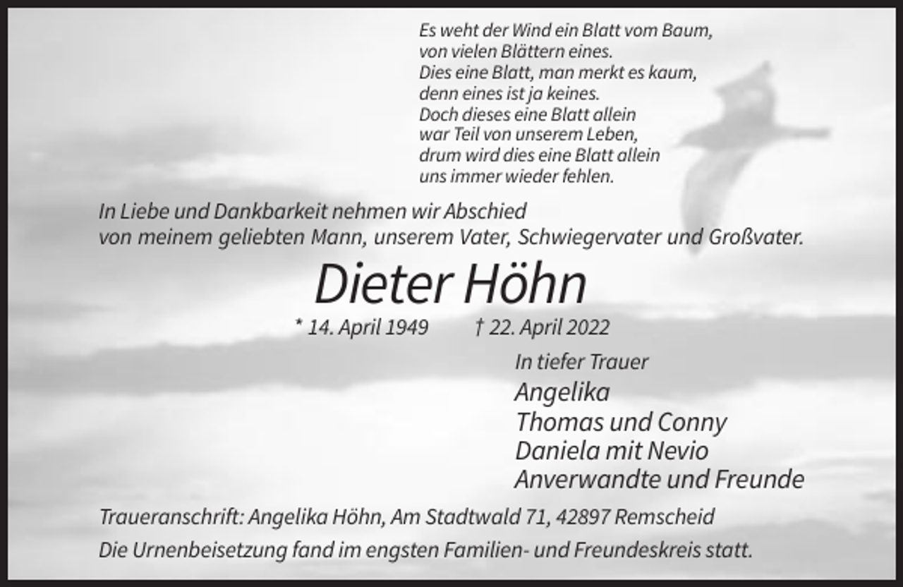 <p>Es weht der Wind ein Blatt vom Baum,<br />von vielen Blättern eines.<br />Dies eine Blatt, man merkt es kaum,<br />denn eines ist ja keines.<br />Doch dieses eine Blatt allein<br />war Teil von unserem Leben,<br />drum wird dies eine Blatt allein<br />uns immer wieder fehlen.</p><p>In Liebe und Dankbarkeit nehmen wir Abschied<br />von meinem geliebten Mann, unserem Vater, Schwiegervater und Großvater.</p><p>Dieter Höhn<br />* 14. April 1949</p><p>† 22. April 2022<br />In tiefer Trauer</p><p>Angelika<br />Thomas und Conny<br />Daniela mit Nevio<br />Anverwandte und Freunde<br />Traueranschrift: Angelika Höhn, Am Stadtwald 71, 42897 Remscheid<br />Die Urnenbeisetzung fand im engsten Familien- und Freundeskreis statt.</p>