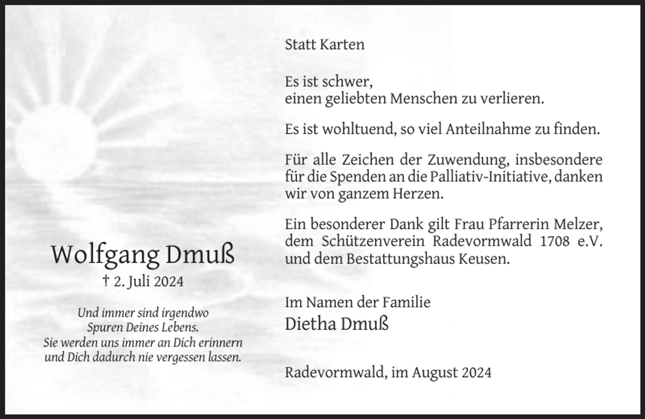 <p>Statt Karten<br />Es ist schwer,<br />einen geliebten Menschen zu verlieren.<br />Es ist wohltuend, so viel Anteilnahme zu finden.<br />Für alle Zeichen der Zuwendung, insbesondere<br />für die Spenden an die Palliativ-Initiative, danken<br />wir von ganzem Herzen.</p><p>Wolfgang Dmuß</p><p>Ein besonderer Dank gilt Frau Pfarrerin Melzer,<br />dem Schützenverein Radevormwald 1708 e.V.<br />und dem Bestattungshaus Keusen.</p><p>† 2. Juli 2024<br />Im Namen der Familie<br />Und immer sind irgendwo<br />Spuren Deines Lebens.<br />Sie werden uns immer an Dich erinnern<br />und Dich dadurch nie vergessen lassen.</p><p>Dietha Dmuß<br />Radevormwald, im August 2024</p>