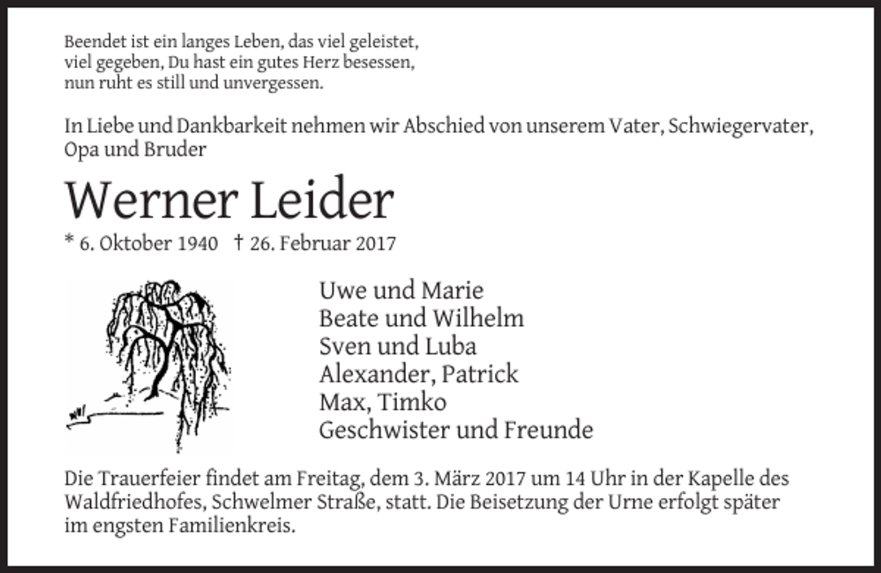 <p>Beendet ist ein langes Leben, das viel geleistet,<br />viel gegeben, Du hast ein gutes Herz besessen,<br />nun ruht es still und unvergessen.</p><p>In Liebe und Dankbarkeit nehmen wir Abschied von unserem Vater, Schwiegervater,<br />Opa und Bruder</p><p>Werner Leider<br />* 6. Oktober 1940 † 26. Februar 2017</p><p>Uwe und Marie<br />Beate und Wilhelm<br />Sven und Luba<br />Alexander, Patrick<br />Max, Timko<br />Geschwister und Freunde<br />Die Trauerfeier findet am Freitag, dem 3. März 2017 um 14 Uhr in der Kapelle des<br />Waldfriedhofes, Schwelmer Straße, statt. Die Beisetzung der Urne erfolgt später<br />im engsten Familienkreis.</p>