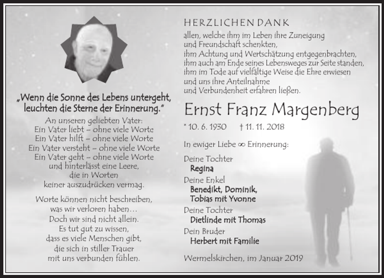 <p>HERZLICHEN DANK</p><p>„Wenn die Sonne des Lebens untergeht,<br />leuchten die Sterne der Erinnerung.“<br />An unseren geliebten Vater:<br />Ein Vater liebt – ohne viele Worte<br />Ein Vater hilft – ohne viele Worte<br />Ein Vater versteht – ohne viele Worte<br />Ein Vater geht – ohne viele Worte<br />und hinterlässt eine Leere,<br />die in Worten<br />keiner auszudrücken vermag.<br />Worte können nicht beschreiben,<br />was wir verloren haben…<br />Doch wir sind nicht allein.<br />Es tut gut zu wissen,<br />dass es viele Menschen gibt,<br />die sich in stiller Trauer<br />mit uns verbunden fühlen.</p><p>allen, welche ihm im Leben ihre Zuneigung<br />und Freundschaft schenkten,<br />ihm Achtung und Wertschätzung entgegenbrachten,<br />ihm auch am Ende seines Lebensweges zur Seite standen,<br />ihm im Tode auf vielfältige Weise die Ehre erwiesen<br />und uns ihre Anteilnahme<br />und Verbundenheit erfahren ließen.</p><p>Ernst Franz Margenberg<br />* 10. 6. 1930</p><p>† 11. 11. 2018</p><p>In ewiger Liebe ∞ Erinnerung:<br />Deine Tochter<br />Regina<br />Deine Enkel<br />Benedikt, Dominik,<br />Tobias mit Yvonne<br />Deine Tochter<br />Dietlinde mit Thomas<br />Dein Bruder<br />Herbert mit Familie<br />Wermelskirchen, im Januar 2019</p>