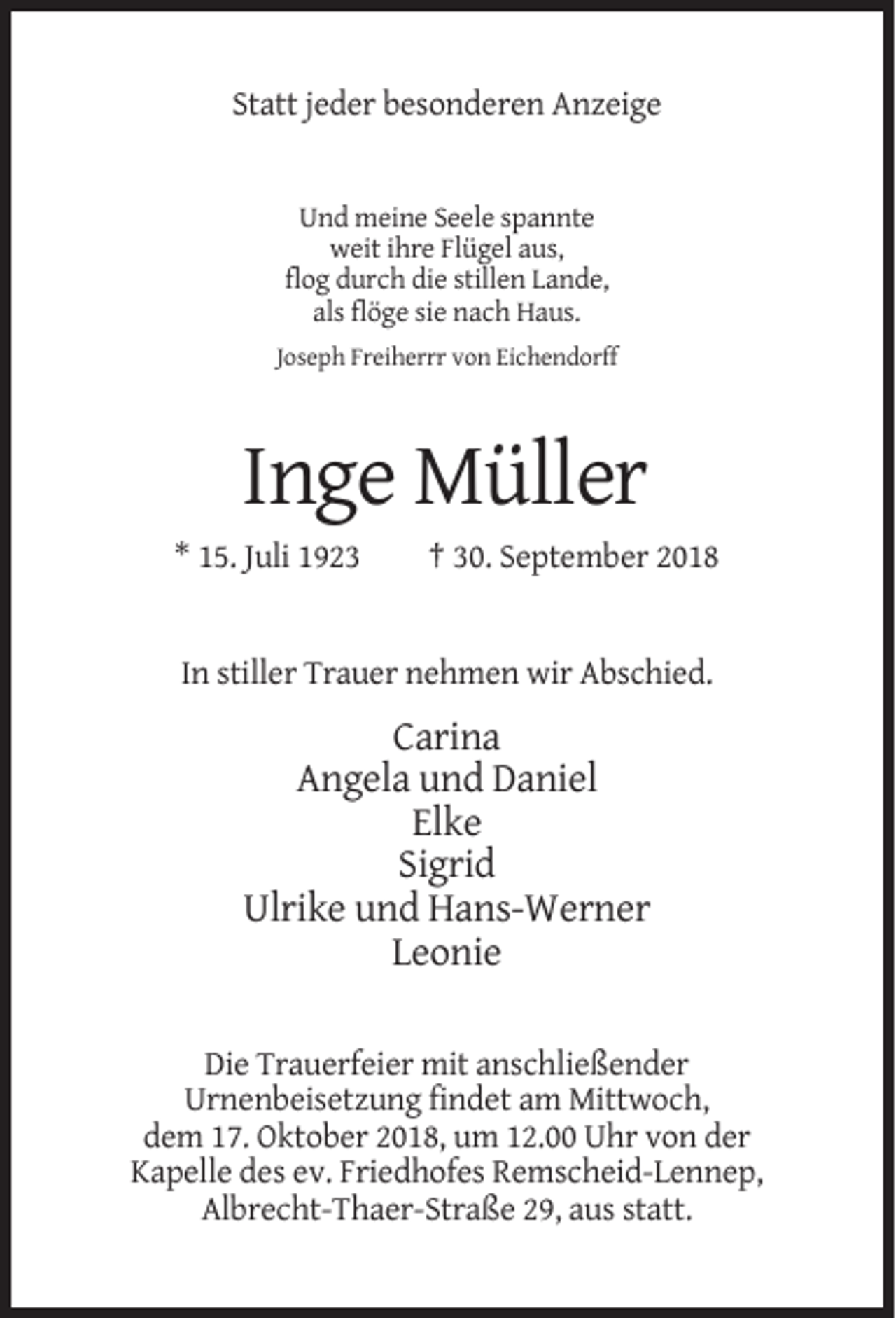 <p>Statt jeder besonderen Anzeige</p><p>Und meine Seele spannte<br />weit ihre Flügel aus,<br />flog durch die stillen Lande,<br />als flöge sie nach Haus.<br />Joseph Freiherrr von Eichendorff</p><p>Inge Müller<br />* 15. Juli 1923</p><p>† 30. September 2018</p><p>In stiller Trauer nehmen wir Abschied.</p><p>Carina<br />Angela und Daniel<br />Elke<br />Sigrid<br />Ulrike und Hans-Werner<br />Leonie<br />Die Trauerfeier mit anschließender<br />Urnenbeisetzung findet am Mittwoch,<br />dem 17. Oktober 2018, um 12.00 Uhr von der<br />Kapelle des ev. Friedhofes Remscheid-Lennep,<br />Albrecht-Thaer-Straße 29, aus statt.</p>