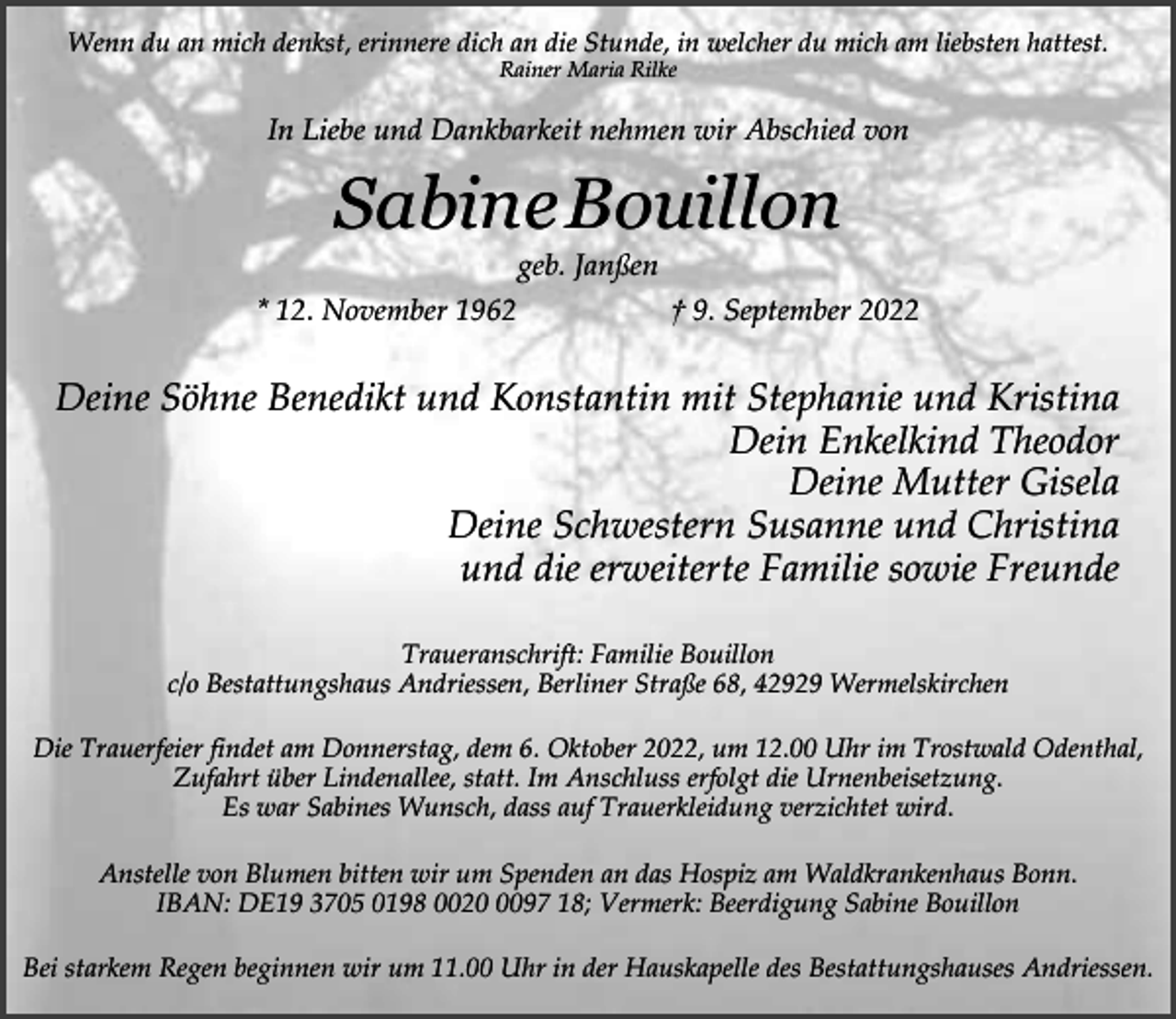 <p>Wenn du an mich denkst, erinnere dich an die Stunde, in welcher du mich am liebsten hattest.<br />Rainer Maria Rilke</p><p>In Liebe und Dankbarkeit nehmen wir Abschied von</p><p>Sabine Bouillon<br />geb. Janßen</p><p>* 12. November 1962</p><p>† 9. September 2022</p><p>Deine Söhne Benedikt und Konstantin mit Stephanie und Kristina<br />Dein Enkelkind Theodor<br />Deine Mutter Gisela<br />Deine Schwestern Susanne und Christina<br />und die erweiterte Familie sowie Freunde<br />Traueranschrift: Familie Bouillon<br />c/o Bestattungshaus Andriessen, Berliner Straße 68, 42929 Wermelskirchen<br />Die Trauerfeier findet am Donnerstag, dem 6. Oktober 2022, um 12.00 Uhr im Trostwald Odenthal,<br />Zufahrt über Lindenallee, statt. Im Anschluss erfolgt die Urnenbeisetzung.<br />Es war Sabines Wunsch, dass auf Trauerkleidung verzichtet wird.<br />Anstelle von Blumen bitten wir um Spenden an das Hospiz am Waldkrankenhaus Bonn.<br />IBAN: DE19 3705 0198 002097 18; Vermerk: Beerdigung Sabine Bouillon<br />Bei starkem Regen beginnen wir um 11.00 Uhr in der Hauskapelle des Bestattungshauses Andriessen.</p>