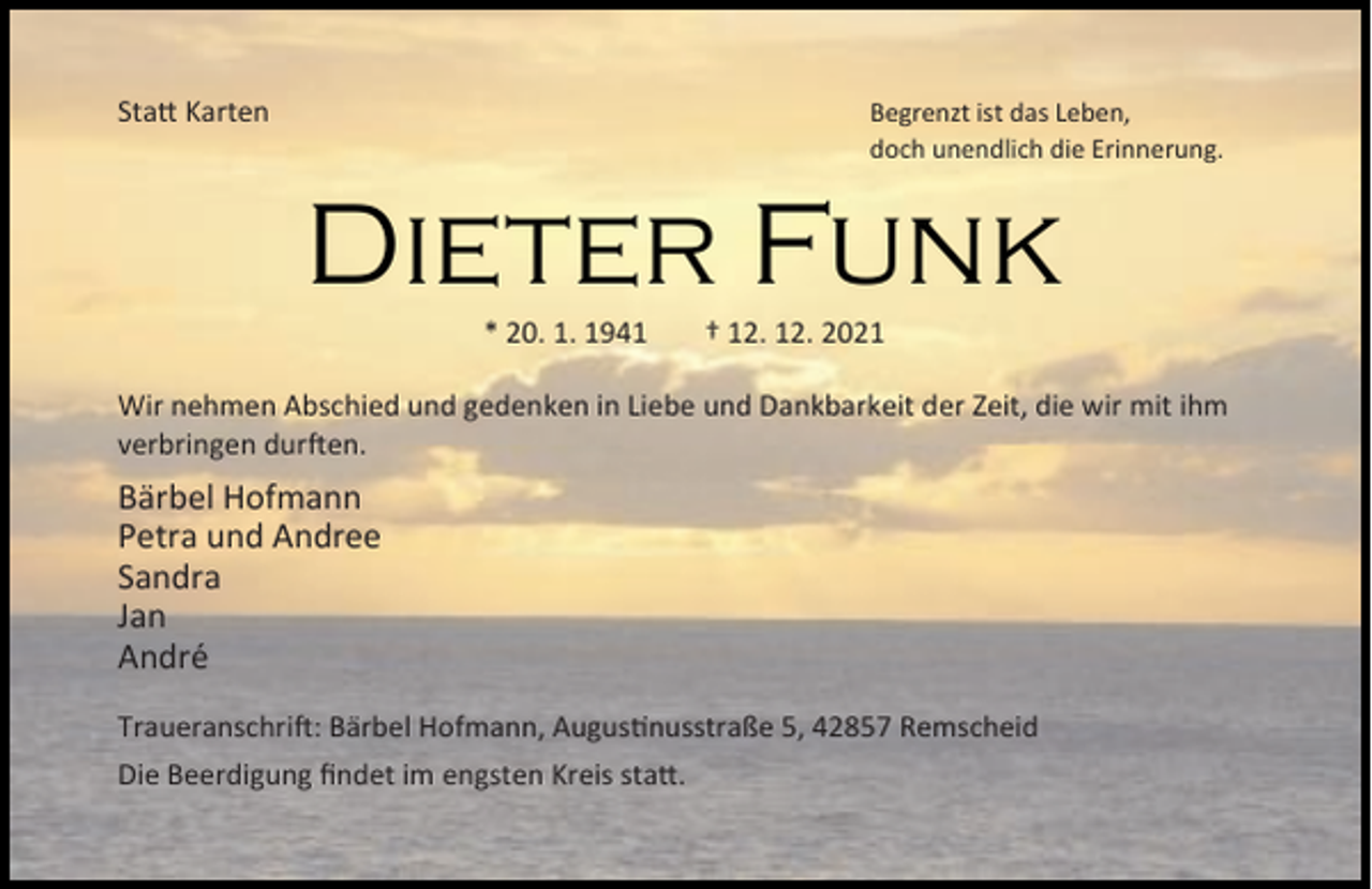 <p>Sta Karten</p><p>Begrenzt ist das Leben,<br />doch unendlich die Erinnerung.</p><p>Dieter Funk<br />* 20. 1. 1941</p><p>† 12. 12. 2021</p><p>Wir nehmen Abschied und gedenken in Liebe und Dankbarkeit der Zeit, die wir mit ihm<br />verbringen dur en.</p><p>Bärbel Hofmann<br />Petra und Andree<br />Sandra<br />Jan<br />André<br />Traueranschri : Bärbel Hofmann, Augus nusstraße 5, 42857 Remscheid<br />Die Beerdigung ﬁndet im engsten Kreis sta .</p>