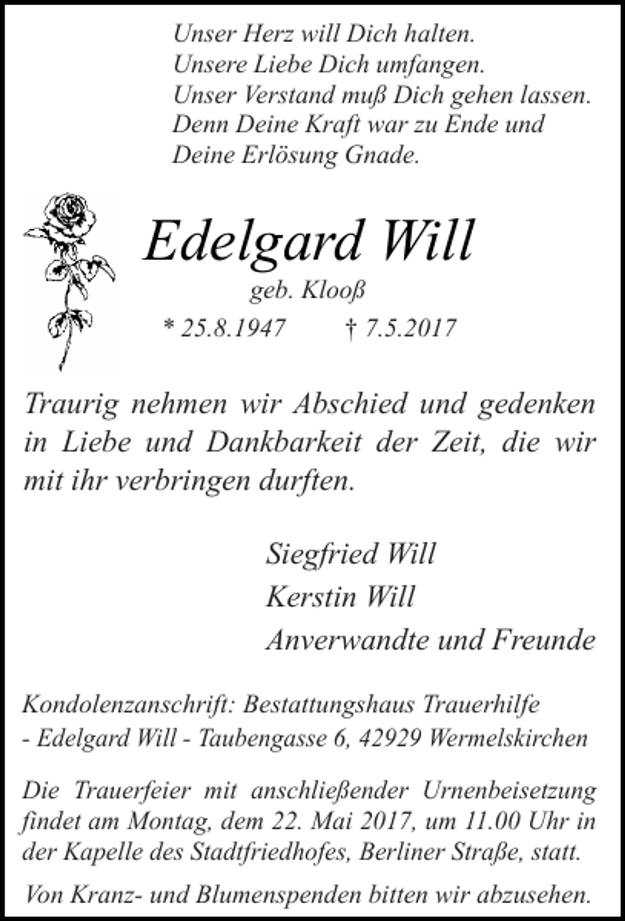 <p>Unser Herz will Dich halten.<br />Unsere Liebe Dich umfangen.<br />Unser Verstand muß Dich gehen lassen.<br />Denn Deine Kraft war zu Ende und<br />Deine Erlösung Gnade.</p><p>Edelgard Will<br />geb. Klooß<br />* 25.8.1947<br />† 7.5.2017</p><p>Traurig nehmen wir Abschied und gedenken<br />in Liebe und Dankbarkeit der Zeit, die wir<br />mit ihr verbringen durften.<br />Siegfried Will<br />Kerstin Will<br />Anverwandte und Freunde<br />Kondolenzanschrift: Bestattungshaus Trauerhilfe<br />- Edelgard Will - Taubengasse 6, 42929 Wermelskirchen<br />Die Trauerfeier mit anschließender Urnenbeisetzung<br />findet am Montag, dem 22. Mai 2017, um 11.00 Uhr in<br />der Kapelle des Stadtfriedhofes, Berliner Straße, statt.<br />Von Kranz- und Blumenspenden bitten wir abzusehen.</p>