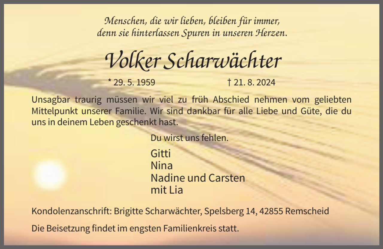 <p>Menschen, die wir lieben, bleiben für immer,<br />denn sie hinterlassen Spuren in unseren Herzen.</p><p>Volker Scharwächter<br />* 29. 5. 1959</p><p>† 21. 8. 2024</p><p>Unsagbar traurig müssen wir viel zu früh Abschied nehmen vom geliebten<br />Mittelpunkt unserer Familie. Wir sind dankbar für alle Liebe und Güte, die du<br />uns in deinem Leben geschenkt hast.<br />Du wirst uns fehlen.</p><p>Gitti<br />Nina<br />Nadine und Carsten<br />mit Lia<br />Kondolenzanschrift: Brigitte Scharwächter, Spelsberg 14, 42855 Remscheid<br />Die Beisetzung findet im engsten Familienkreis statt.</p>