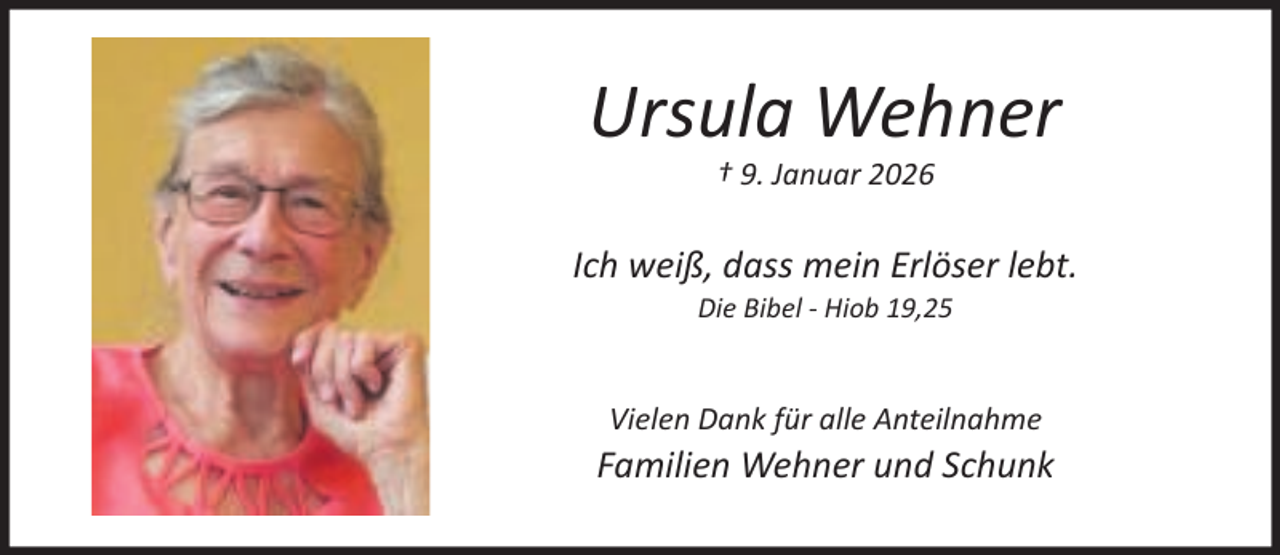 <p>Ursula Wehner<br />† 9. Januar 2026</p><p>Ich weiß, dass mein Erlöser lebt.<br />Die Bibel - Hiob 19,25</p><p>Vielen Dank für alle Anteilnahme</p><p>Familien Wehner und Schunk</p>