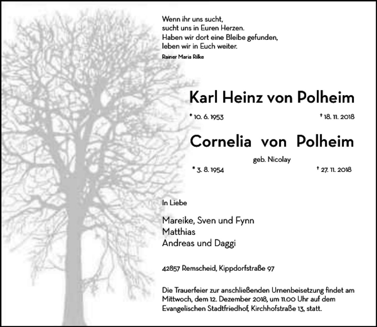 <p>Wenn ihr uns sucht,<br />sucht uns in Euren Herzen.<br />Haben wir dort eine Bleibe gefunden,<br />leben wir in Euch weiter.<br />Rainer Maria Rilke</p><p>Karl Heinz von Polheim<br />* 10. 6. 1953</p><p>† 18. 11. 2018</p><p>Cornelia von Polheim<br />geb. Nicolay<br />* 3. 8. 1954</p><p>† 27. 11. 2018</p><p>In Liebe</p><p>Mareike, Sven und Fynn<br />Matthias<br />Andreas und Daggi<br />42857 Remscheid, Kippdorfstraße 97<br />Die Trauerfeier zur anschließenden Urnenbeisetzung ﬁndet am<br />Mittwoch, dem 12. Dezember 2018, um 11.00 Uhr auf dem<br />Evangelischen Stadtfriedhof, Kirchhofstraße 13, statt.</p>