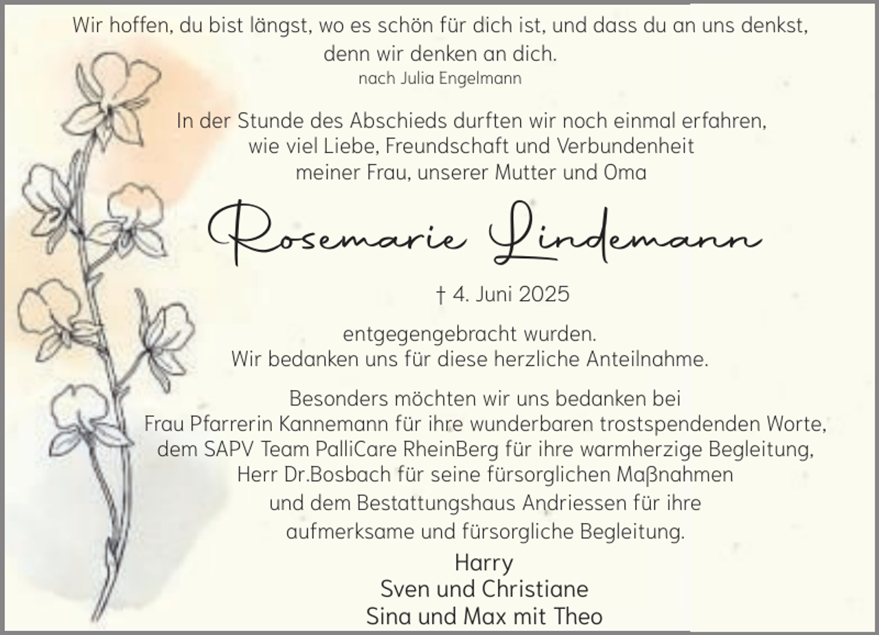<p>Wir hoffen, du bist längst, wo es schön für dich ist, und dass du an uns denkst,<br />denn wir denken an dich.<br />nach Julia Engelmann</p><p>In der Stunde des Abschieds durften wir noch einmal erfahren,<br />wie viel Liebe, Freundschaft und Verbundenheit<br />meiner Frau, unserer Mutter und Oma</p><p>Rosemarie Lindemann<br />† 4. Juni 2025<br />entgegengebracht wurden.<br />Wir bedanken uns für diese herzliche Anteilnahme.</p><p>Besonders möchten wir uns bedanken bei<br />Frau Pfarrerin Kannemann für ihre wunderbaren trostspendenden Worte,<br />dem SAPV Team PalliCare RheinBerg für ihre warmherzige Begleitung,<br />Herr Dr.Bosbach für seine fürsorglichen Maßnahmen<br />und dem Bestattungshaus Andriessen für ihre<br />aufmerksame und fürsorgliche Begleitung.</p><p>Harry<br />Sven und Christiane<br />Sina und Max mit Theo</p>