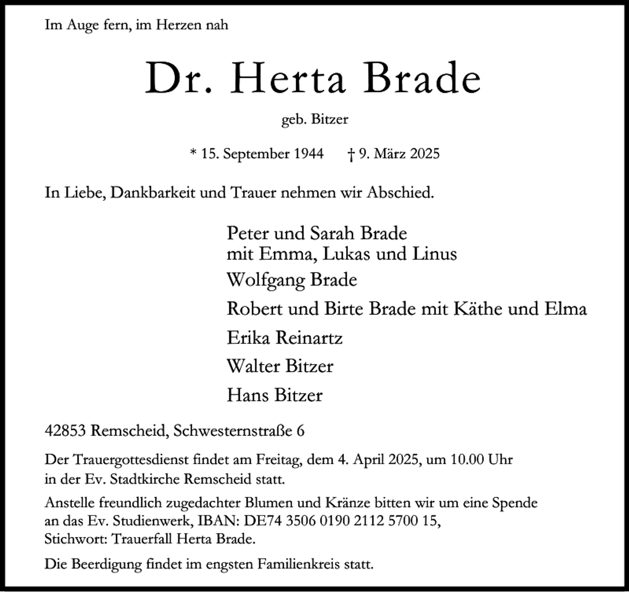 <p>Im Auge fern, im Herzen nah</p><p>Dr. Herta Brade<br />geb. Bitzer</p><p>* 15. September 1944</p><p>† 9. März 2025</p><p>In Liebe, Dankbarkeit und Trauer nehmen wir Abschied.</p><p>Peter und Sarah Brade<br />mit Emma, Lukas und Linus<br />Wolfgang Brade<br />Robert und Birte Brade mit Käthe und Elma<br />Erika Reinartz<br />Walter Bitzer<br />Hans Bitzer<br />42853 Remscheid, Schwesternstraße 6<br />Der Trauergottesdienst findet am Freitag, dem 4. April 2025, um 10.00 Uhr<br />in der Ev. Stadtkirche Remscheid statt.<br />Anstelle freundlich zugedachter Blumen und Kränze bitten wir um eine Spende<br />an das Ev. Studienwerk, IBAN: DE74 3506 0190 2112 5700 15,<br />Stichwort: Trauerfall Herta Brade.<br />Die Beerdigung findet im engsten Familienkreis statt.</p>