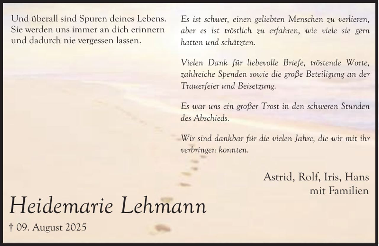 <p>Und überall sind Spuren deines Lebens.<br />Sie werden uns immer an dich erinnern<br />und dadurch nie vergessen lassen.</p><p>Es ist schwer, einen geliebten Menschen zu verlieren,<br />aber es ist tröstlich zu erfahren, wie viele sie gern<br />hatten und schätzten.<br />Vielen Dank für liebevolle Briefe, tröstende Worte,<br />zahlreiche Spenden sowie die große Beteiligung an der<br />Trauerfeier und Beisetzung.<br />Es war uns ein großer Trost in den schweren Stunden<br />des Abschieds.<br />Wir sind dankbar für die vielen Jahre, die wir mit ihr<br />verbringen konnten.</p><p>Heidemarie Lehmann<br />† 09. August 2025</p><p>Astrid, Rolf, Iris, Hans<br />mit Familien</p>