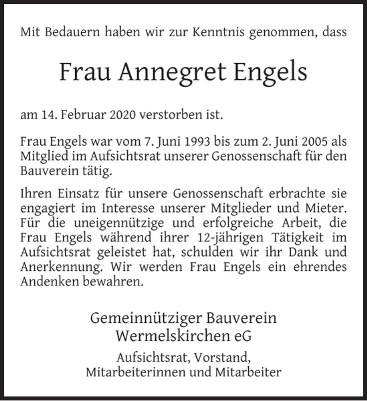 <p>Mit Bedauern haben wir zur Kenntnis genommen, dass</p><p>Frau Annegret Engels<br />am 14. Februar 2020 verstorben ist.<br />Frau Engels war vom 7. Juni 1993 bis zum 2. Juni 2005 als<br />Mitglied im Aufsichtsrat unserer Genossenschaft für den<br />Bauverein tätig.<br />Ihren Einsatz für unsere Genossenschaft erbrachte sie<br />engagiert im Interesse unserer Mitglieder und Mieter.<br />Für die uneigennützige und erfolgreiche Arbeit, die<br />Frau Engels während ihrer 12-jährigen Tätigkeit im<br />Aufsichtsrat geleistet hat, schulden wir ihr Dank und<br />Anerkennung. Wir werden Frau Engels ein ehrendes<br />Andenken bewahren.</p><p>Gemeinnütziger Bauverein<br />Wermelskirchen eG<br />Aufsichtsrat, Vorstand,<br />Mitarbeiterinnen und Mitarbeiter</p>