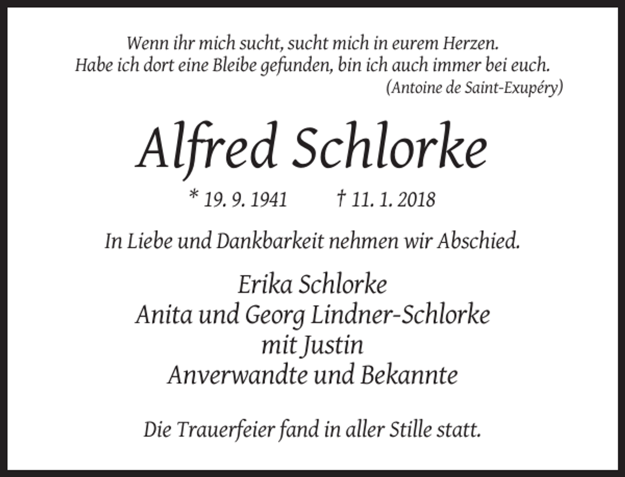 <p>Wenn ihr mich sucht, sucht mich in eurem Herzen.<br />Habe ich dort eine Bleibe gefunden, bin ich auch immer bei euch.<br />(Antoine de Saint-Exupéry)</p><p>Alfred Schlorke<br />* 19. 9. 1941</p><p>† 11. 1. 2018</p><p>In Liebe und Dankbarkeit nehmen wir Abschied.</p><p>Erika Schlorke<br />Anita und Georg Lindner-Schlorke<br />mit Justin<br />Anverwandte und Bekannte<br />Die Trauerfeier fand in aller Stille statt.</p>