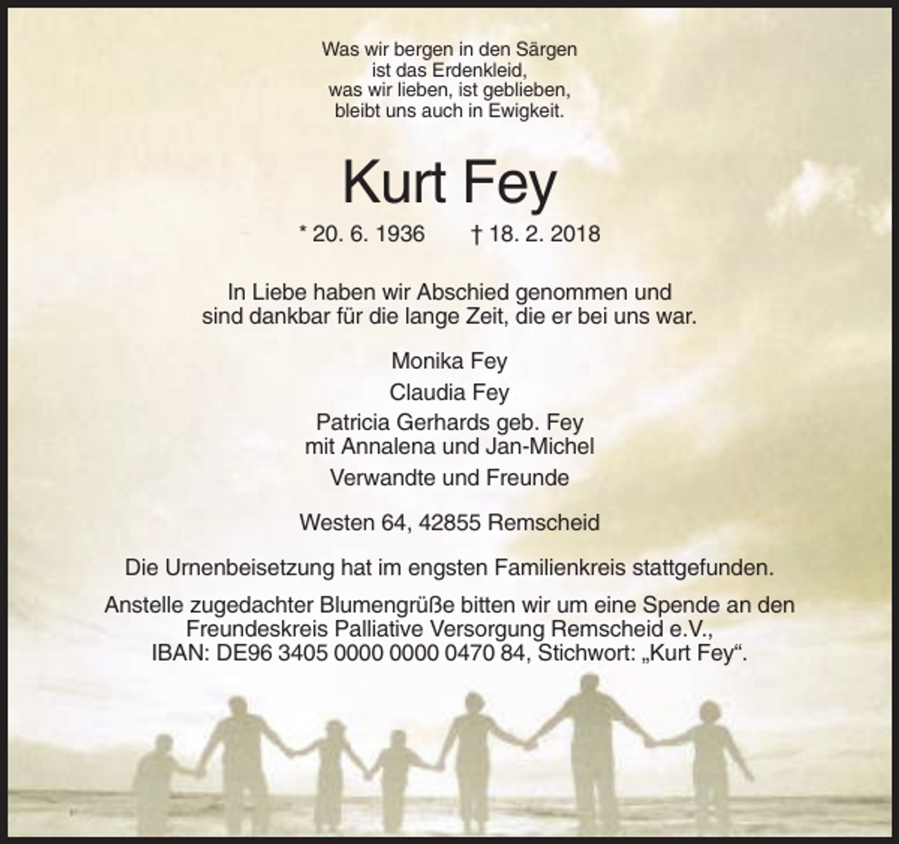 <p>Was wir bergen in den Särgen<br />ist das Erdenkleid,<br />was wir lieben, ist geblieben,<br />bleibt uns auch in Ewigkeit.</p><p>Kurt Fey<br />* 20. 6. 1936</p><p>† 18. 2. 2018</p><p>In Liebe haben wir Abschied genommen und<br />sind dankbar für die lange Zeit, die er bei uns war.<br />Monika Fey<br />Claudia Fey<br />Patricia Gerhards geb. Fey<br />mit Annalena und Jan-Michel<br />Verwandte und Freunde<br />Westen 64, 42855 Remscheid<br />Die Urnenbeisetzung hat im engsten Familienkreis stattgefunden.<br />Anstelle zugedachter Blumengrüße bitten wir um eine Spende an den<br />Freundeskreis Palliative Versorgung Remscheid e.V.,<br />IBAN: DE96 3405 0470 84, Stichwort: „Kurt Fey“.</p>