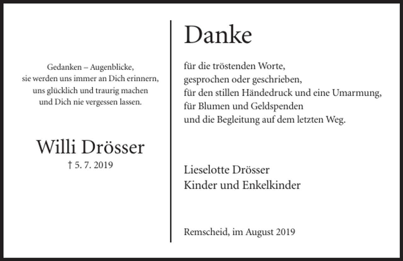 <p>Danke<br />Gedanken – Augenblicke,<br />sie werden uns immer an Dich erinnern,<br />uns glücklich und traurig machen<br />und Dich nie vergessen lassen.</p><p>für die tröstenden Worte,<br />gesprochen oder geschrieben,<br />für den stillen Händedruck und eine Umarmung,<br />für Blumen und Geldspenden<br />und die Begleitung auf dem letzten Weg.</p><p>Willi Drösser<br />† 5. 7. 2019</p><p>Lieselotte Drösser<br />Kinder und Enkelkinder</p><p>Remscheid, im August 2019</p>