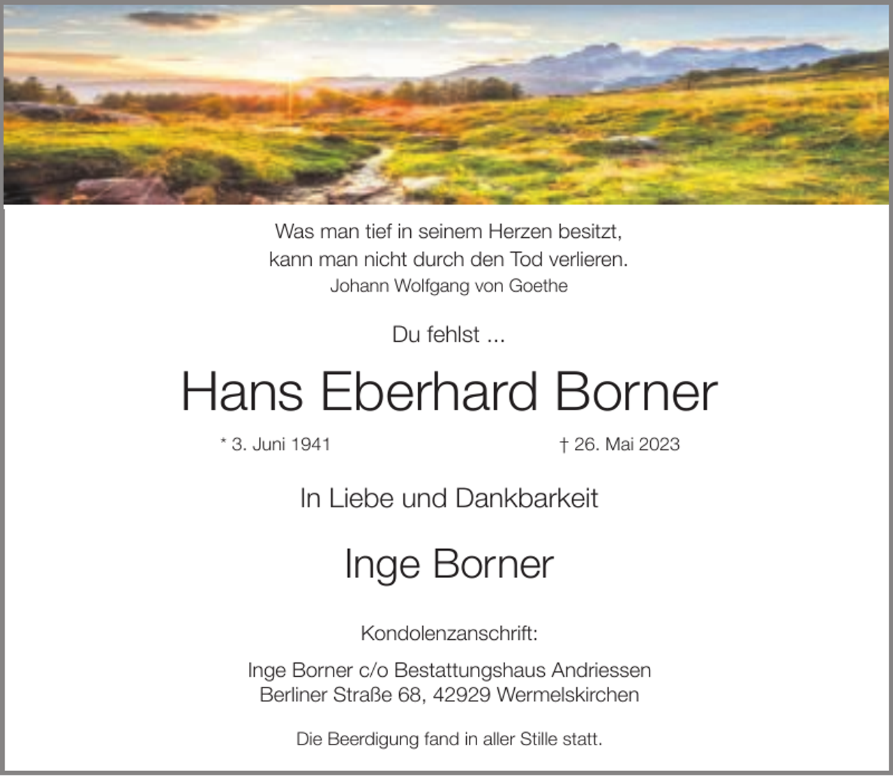 <p>Was man tief in seinem Herzen besitzt,<br />kann man nicht durch den Tod verlieren.<br />Johann Wolfgang von Goethe</p><p>Du fehlst ...</p><p>Hans Eberhard Borner<br />* 3. Juni 1941</p><p>† 26. Mai 2023</p><p>In Liebe und Dankbarkeit</p><p>Inge Borner<br />Kondolenzanschrift:<br />Inge Borner c/o Bestattungshaus Andriessen<br />Berliner Straße 68, 42929 Wermelskirchen<br />Die Beerdigung fand in aller Stille statt.</p>