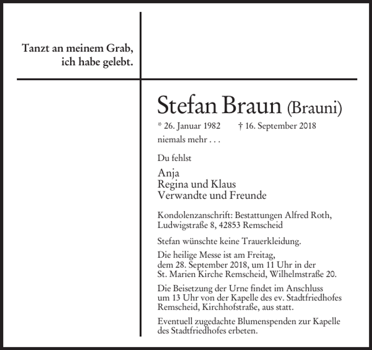 <p>Tanzt an meinem Grab,<br />ich habe gelebt.</p><p>Stefan Braun (Brauni)<br />* 26. Januar 1982</p><p>† 16. September 2018</p><p>niemals mehr . . .<br />Du fehlst</p><p>Anja<br />Regina und Klaus<br />Verwandte und Freunde<br />Kondolenzanschrift: Bestattungen Alfred Roth,<br />Ludwigstraße 8, 42853 Remscheid<br />Stefan wünschte keine Trauerkleidung.<br />Die heilige Messe ist am Freitag,<br />dem 28. September 2018, um 11 Uhr in der<br />St. Marien Kirche Remscheid, Wilhelmstraße 20.<br />Die Beisetzung der Urne findet im Anschluss<br />um 13 Uhr von der Kapelle des ev. Stadtfriedhofes<br />Remscheid, Kirchhofstraße, aus statt.<br />Eventuell zugedachte Blumenspenden zur Kapelle<br />des Stadtfriedhofes erbeten.</p>