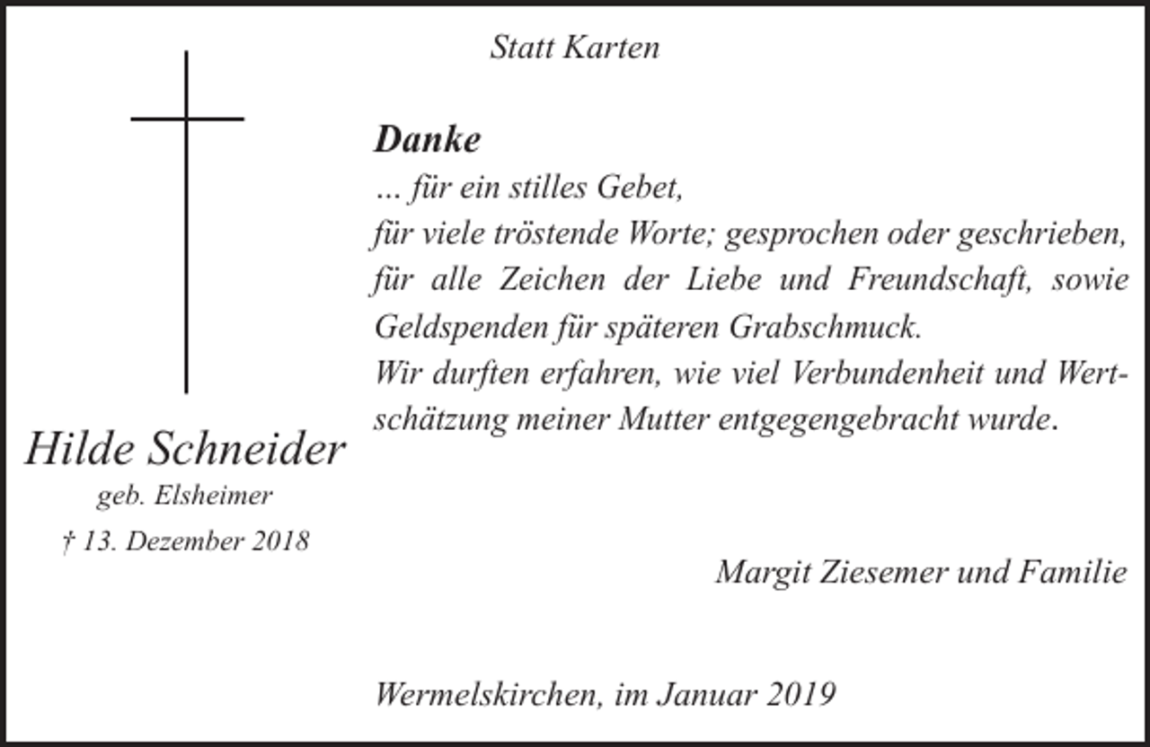 <p>Statt Karten</p><p>Danke</p><p>Hilde Schneider</p><p>… für ein stilles Gebet,<br />für viele tröstende Worte; gesprochen oder geschrieben,<br />für alle Zeichen der Liebe und Freundschaft, sowie<br />Geldspenden für späteren Grabschmuck.<br />Wir durften erfahren, wie viel Verbundenheit und Wertschätzung meiner Mutter entgegengebracht wurde.</p><p>geb. Elsheimer</p><p>† 13. Dezember 2018</p><p>Margit Ziesemer und Familie<br />Wermelskirchen, im Januar 2019</p>