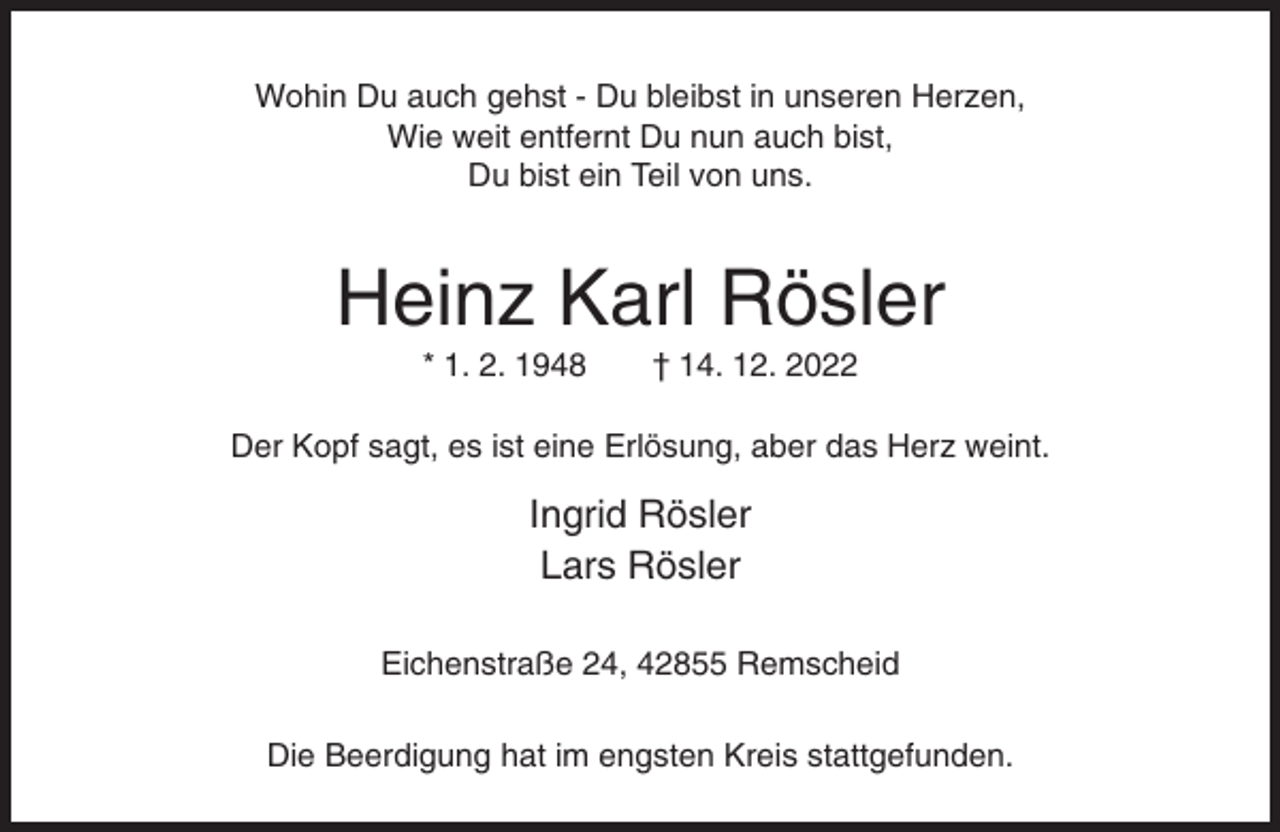 <p>Wohin Du auch gehst - Du bleibst in unseren Herzen,<br />Wie weit entfernt Du nun auch bist,<br />Du bist ein Teil von uns.</p><p>Heinz Karl Rösler<br />* 1. 2. 1948</p><p>† 14. 12. 2022</p><p>Der Kopf sagt, es ist eine Erlösung, aber das Herz weint.</p><p>Ingrid Rösler<br />Lars Rösler<br />Eichenstraße 24, 42855 Remscheid<br />Die Beerdigung hat im engsten Kreis stattgefunden.</p>
