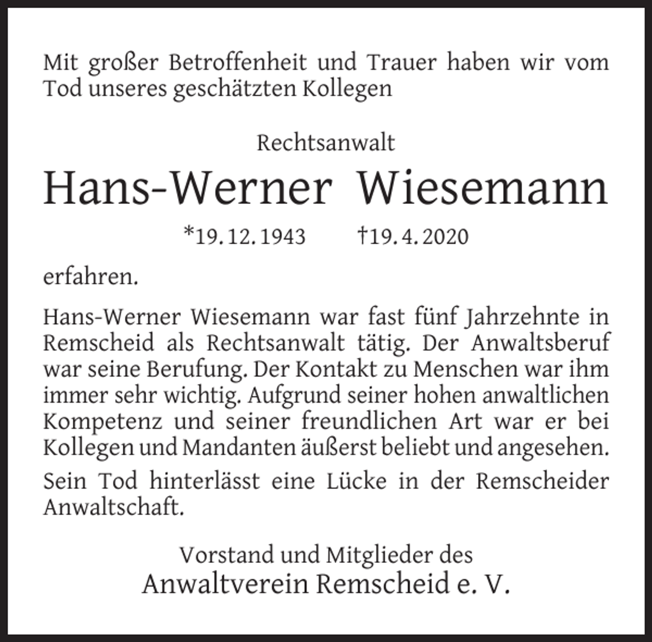 <p>Mit großer Betroffenheit und Trauer haben wir vom<br />Tod unseres geschätzten Kollegen<br />Rechtsanwalt</p><p>Hans-Werner Wiesemann<br />*19. 12. 1943</p><p>†19. 4. 2020</p><p>erfahren.<br />Hans-Werner Wiesemann war fast fünf Jahrzehnte in<br />Remscheid als Rechtsanwalt tätig. Der Anwaltsberuf<br />war seine Berufung. Der Kontakt zu Menschen war ihm<br />immer sehr wichtig. Aufgrund seiner hohen anwaltlichen<br />Kompetenz und seiner freundlichen Art war er bei<br />Kollegen und Mandanten äußerst beliebt und angesehen.<br />Sein Tod hinterlässt eine Lücke in der Remscheider<br />Anwaltschaft.<br />Vorstand und Mitglieder des</p><p>Anwaltverein Remscheid e. V.</p>